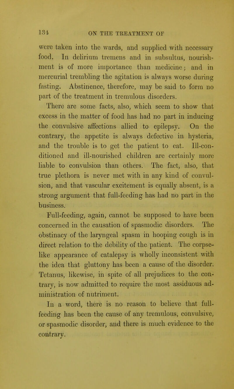 were taken into the wards, and supplied with necessary food. In delirium tremens and in subsultus, nourish- ment is of more importance than medicine; and in mercurial trembling the agitation is always worse during fasting. Abstinence, therefore, may be said to form no part of the treatment in tremulous disorders. There are some facts, also, which seem to show that excess in the matter of food has had no part in inducing the convulsive affections allied to epilepsy. On the contrary, the appetite is always defective in hysteria, and the trouble is to get the patient to eat. Ill-con- ditioned and ill-nourished children are certainly more liable to convulsion than others. The fact, also, that true plethora is never met with in any kind of convul- sion, and that vascular excitement is equally absent, is a strong argument that full-feeding has had no part in the business. Full-feeding, again, cannot be supposed to have been concerned in the causation of spasmodic disorders. The obstinacy of the laryngeal spasm in hooping cough is in direct relation to the debility of the patient. The corpse- like appearance of catalepsy is wholly inconsistent with the idea that gluttony has been a cause of the disorder. Tetanus, likewise, in spite of all prejudices to the con- trary, is now admitted to require the most assiduous ad- ministration of nutriment. In a word, there is no reason to believe that full- feeding has been the cause of any tremulous, convulsive, or spasmodic disorder, and there is much evidence to the contrary.