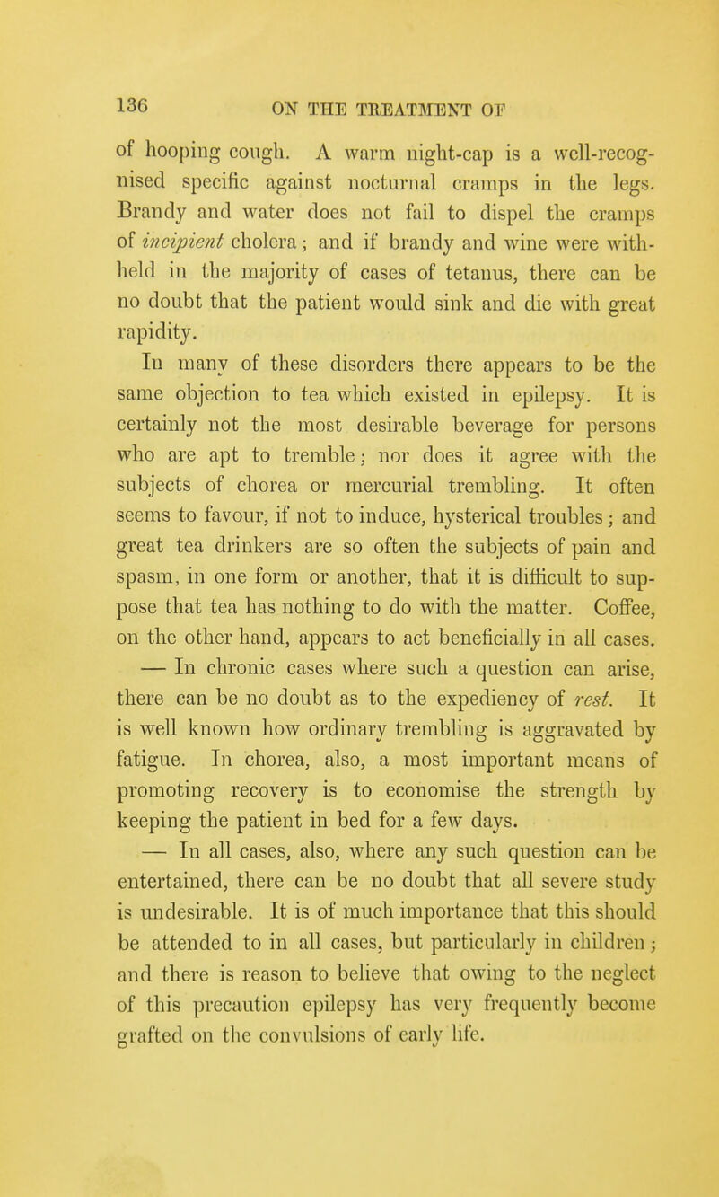 of hooping cough. A warm night-cap is a well-recog- nised specific against nocturnal cramps in the legs. Brandy and water does not fail to dispel the cramps of incipient cholera; and if brandy and wine were with- held in the majority of cases of tetanus, there can be no doubt that the patient would sink and die with great rapidity. In many of these disorders there appears to be the same objection to tea which existed in epilepsy. It is certainly not the most desirable beverage for persons who are apt to tremble; nor does it agree with the subjects of chorea or mercurial trembling. It often seems to favour, if not to induce, hysterical troubles; and great tea drinkers are so often the subjects of pain and spasm, in one form or another, that it is difficult to sup- pose that tea has nothing to do with the matter. Coffee, on the other hand, appears to act beneficially in all cases. — In chronic cases where such a question can arise, there can be no doubt as to the expediency of rest. It is well known how ordinary trembling is aggravated by fatigue. In chorea, also, a most important means of promoting recovery is to economise the strength by keeping the patient in bed for a few days. — In all cases, also, where any such question can be entertained, there can be no doubt that all severe study is undesirable. It is of much importance that this should be attended to in all cases, but particularly in children; and there is reason to believe that owing to the neglect of this precaution epilepsy has very frequently become grafted on the convulsions of early life.