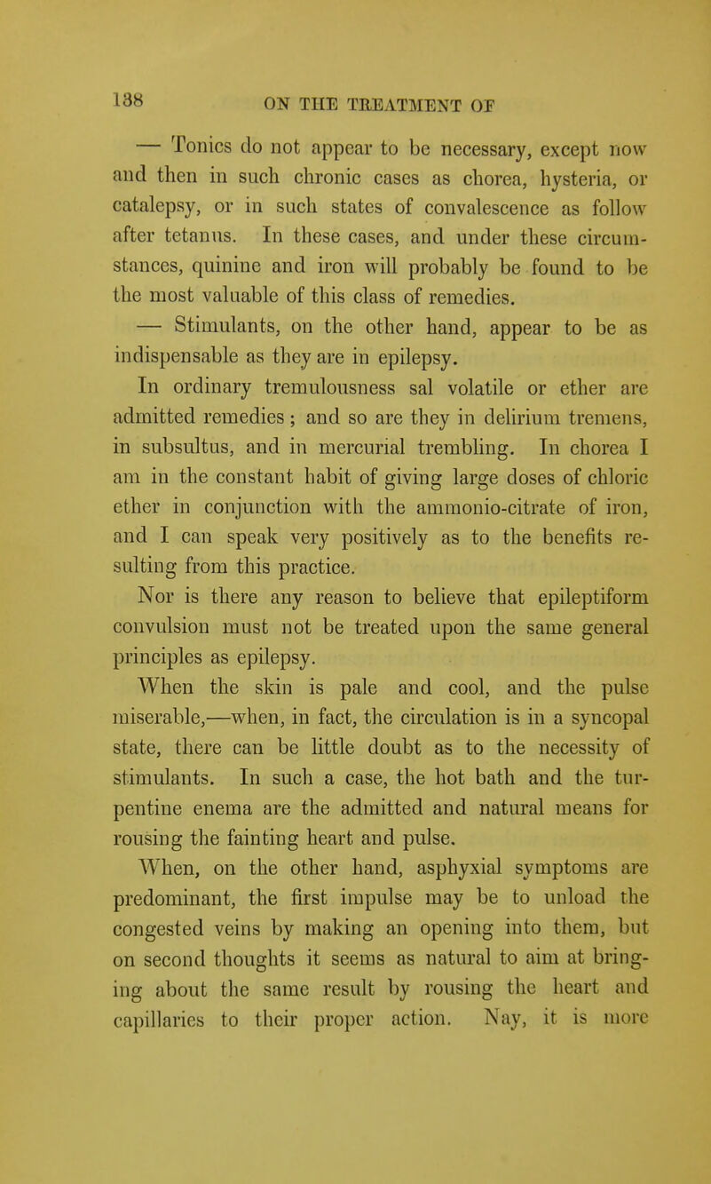 — Tonics do not appear to be necessary, except now and then in such chronic cases as chorea, hysteria, or catalepsy, or in such states of convalescence as follow after tetanus. In these cases, and under these circum- stances, quinine and iron will probably be found to be the most valuable of this class of remedies. — Stimulants, on the other hand, appear to be as indispensable as they are in epilepsy. In ordinary tremulousness sal volatile or ether are admitted remedies ; and so are they in deUrium tremens, in subsultus, and in mercurial trembling. In chorea I am in the constant habit of giving large doses of chloric ether in conjunction with the ammonio-citrate of iron, and I can speak very positively as to the benefits re- sulting from this practice. Nor is there any reason to believe that epileptiform convulsion must not be treated upon the same general principles as epilepsy. When the skin is pale and cool, and the pulse miserable,—when, in fact, the circulation is in a syncopal state, there can be little doubt as to the necessity of stimulants. In such a case, the hot bath and the tur- pentine enema are the admitted and natural means for rousing the fainting heart and pulse. When, on the other hand, asphyxial symptoms are predominant, the first impulse may be to unload the congested veins by making an opening into them, but on second thoughts it seems as natural to aim at bring- ing about the same result by rousing the heart and capillaries to their proper action. Nay, it is more