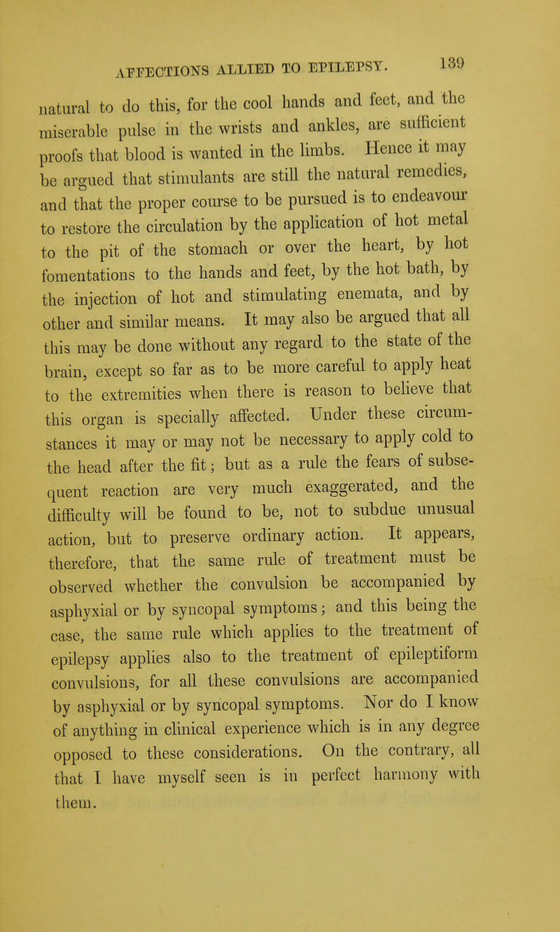 natural to do this, for the cool hands and feet, and the miserable pulse in the wrists and ankles, are sufficient proofs that blood is wanted in the limbs. Hence it may be argued that stimulants are still the natural remedies, and that the proper course to be pursued is to endeavom' to restore the circulation by the application of hot metal to the pit of the stomach or over the heart, by hot fomentations to the hands and feet, by the hot bath, by the injection of hot and stimulating enemata, and by other and similar means. It may also be argued that all this may be done without any regard to the state of the brain, except so far as to be more careful to apply heat to the extremities when there is reason to beheve that this organ is specially affected. Under these circum- stances it may or may not be necessary to apply cold to the head after the fit; but as a rule the fears of subse- quent reaction are very much exaggerated, and the difficulty will be found to be, not to subdue unusual action, but to preserve ordinary action. It appears, therefore, that the same rule of treatment must be observed whether the convulsion be accompanied by asphyxial or by syncopal symptoms; and this being the case, the same rule which applies to the treatment of epilepsy apphes also to the treatment of epileptiform convulsions, for all these convulsions are accompanied by asphyxial or by syncopal symptoms. Nor do I know of anything in clinical experience which is in any degree opposed to these considerations. On the contrary, all that I have myself seen is in perfect harmony with them.