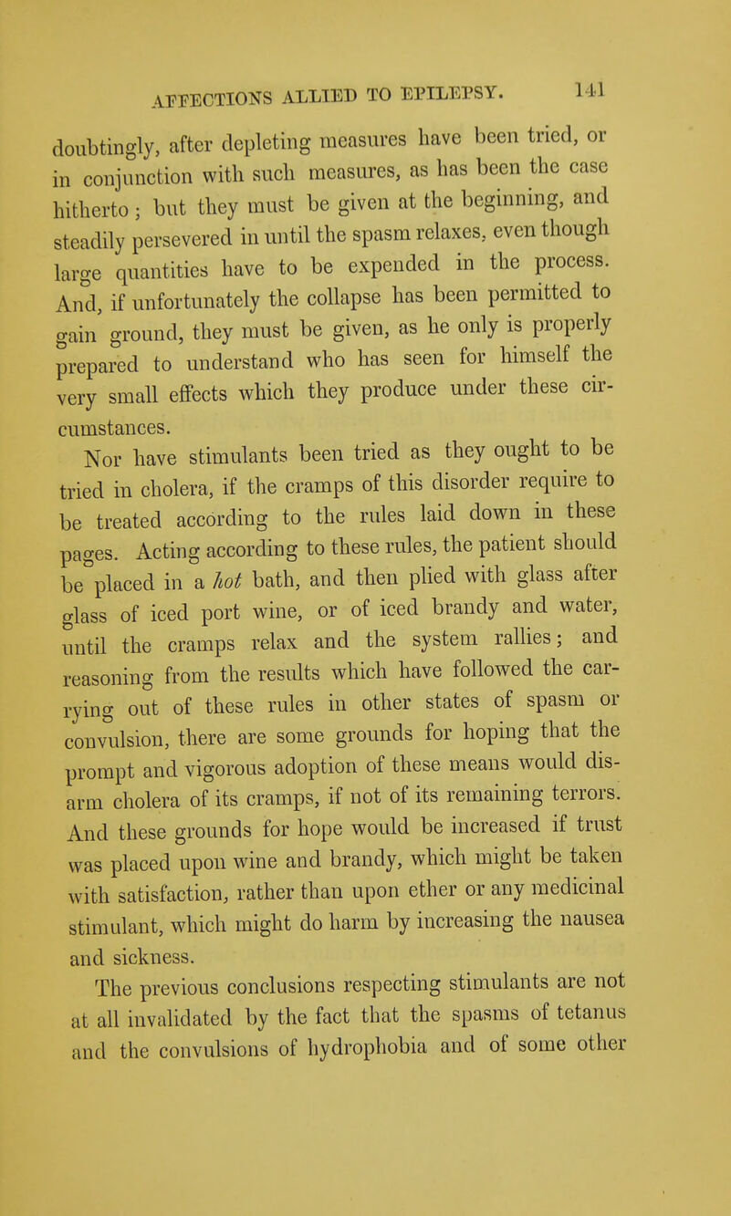 doubtingly, after depleting measures have been tried, or in conjunction with such measures, as has been the case hitherto; but they must be given at the beginning, and steadily persevered in until the spasm relaxes, even though large quantities have to be expended in the process. And, if unfortunately the collapse has been permitted to gain' ground, they must be given, as he only is properly prepared to understand who has seen for himself the very small effects which they produce under these cir- cumstances. Nor have stimulants been tried as they ought to be tried in cholera, if the cramps of this disorder require to be treated according to the rules laid down in these pages. Acting according to these rules, the patient should be^'placed in a liot bath, and then plied with glass after glass of iced port wine, or of iced brandy and water, until the cramps relax and the system rallies; and reasoning from the results which have followed the car- rying out of these rules in other states of spasm or convulsion, there are some grounds for hoping that the prompt and vigorous adoption of these means would dis- arm cholera of its cramps, if not of its remaining terrors. And these grounds for hope would be increased if trust was placed upon wine and brandy, which might be taken with satisfaction, rather than upon ether or any medicinal stimulant, which might do harm by increasing the nausea and sickness. The previous conclusions respecting stimulants are not at all invalidated by the fact that the spasms of tetanus and the convulsions of hydrophobia and of some other