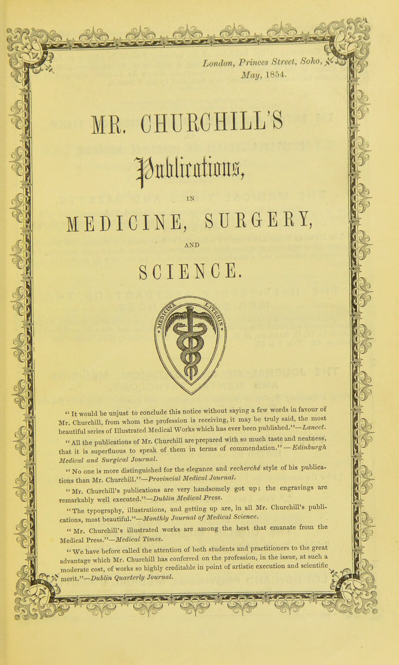 l^i^- ^i^.> MR. CHURCHILL'S IN MEDICINE, SURGERY, AND SCIENCE.  It would be unjust to conclude this notice without saying a few words in favour of Mr. Churchill, from whom the profession is receiving, it may be truly said, the most beautiful series of Illustrated Medical Works which has ever been published.-Z,awcei;.  All the publications of Mr. Churchill are prepared with so much taste and neatness, that it is superfluous to speak of them in terms of commendation.-E(iinfiMr^A Medical and Surgical Journal.  No one is more distinguished for the elegance and rechercM style of his publica- tions than Mr. ChnrchiW.—Provincial Medical Journal.  Mr. ChurchiU's publications are very handsomely got up: the engravings are remarkably well executed.—Kwife Medical Press. The typography, illustrations, and getting up are, in all Mr. ChurchiU's publi- cations, most heautihA.—Monthly Journal of Medical Science.  Mr. Churchill's Ulustrated works are among the best that emanate from the Medical FresB.—Medical Times. We have before caUed the attention of both students and practitioners to the great advantage which Mr. ChurchiU has conferred on the profession, in the issue, at such a moderate cost, of works so highly creditable in point of artistic execution and scientific^ merit.—Dublin Quarterly Journal.