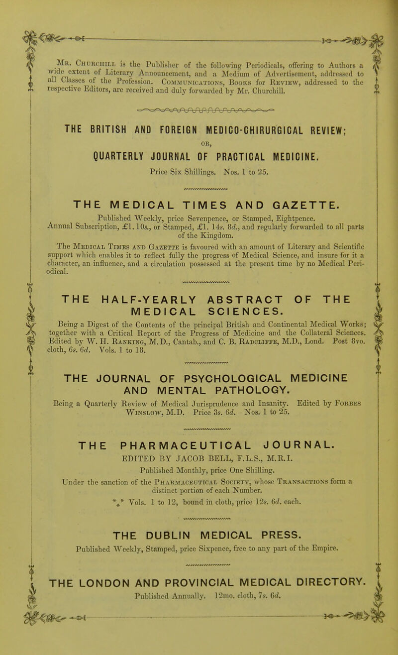 3^ Mr. Churchili, is the PuLlisher of the foHowing Periodicals, offering to Authors a wide extent of Literary Announcement, and a Medium of Advertisement, addressed to ^1 all Classes of the Profession. Communications, Books for Review, addressed to the respective Editors, are received and duly forwarded by Mr. Churchill. THE BRITISH AND FOREIGN MEDICO-CHIRURGICAL REVIEW; OK, QUARTERLY JOURNAL OF PRACTICAL MEDICINE. Price Six Shillings. Nos. 1 to 25, THE MEDICAL TIMES AND GAZETTE. Published Weekly, price Sevenpence, or Stamped, Eightpence. Annual Subscription, £1.10s., or Stamped, £1. 14s. M., and regularly forwarded to all parts of the Kingdom. The Medical Times and Gazette is favoured Avith an amount of Literary and Scientific support which enables it to reflect fully the progress of Medical Science, and insure for it a character, an influence, and a circulation possessed at the present time by no Medical Peri- odical. THE HALF-YEARLY ABSTRACT OF THE MEDICAL SCIENCES. Being a Digest of the Contents of the principal British and Continental Medical Works; together with a Critical Report of the Progress of Medicine and the Collateral Sciences. Edited by W. H. Ranking, M. D., Cantab., and C. B. Radcliffe, M.D., Lend. Post 8vo. cloth, 6s. 6c?. Vols. 1 to 18. THE JOURNAL OF PSYCHOLOGICAL MEDICINE AND MENTAL PATHOLOGY. Being a Quarterly Review of Medical Jurisprudence and Insanity. Edited by Forbes WiNSLOw, M.D. Price 3s. 6d. Nos. 1 to 25. THE PHARMACEUTICAL JOURNAL. EDITED BY JACOB BELL, F.L.S., M.R.I. Published Monthly, price One Shilling. Under the sanction of the Pharmaceutical Society, whose Transactions form a distinct portion of each Number. Vols. 1 to 12, bound in cloth, price 12s. 6d. each. THE DUBLIN MEDICAL PRESS. Published Weekly, Stamped, price Sixpence, free to any part of the Empire. THE LONDON AND PROVINCIAL MEDICAL DIRECTORY. Published Annually. 12mo. cloth, 7s. Qd.