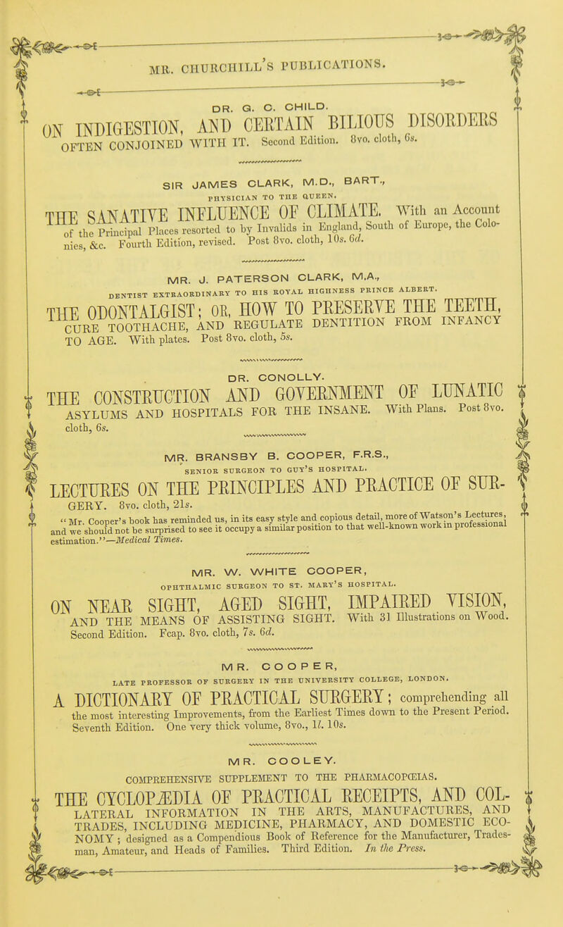 ^e-- , r —' DR. Q. C. CHILD. ON INDIGESTION, AND CERTAIN BILIOUS DISORDERS OFTEN CONJOINED WITH IT. Second Edition. 8vo. cloth, 6s. SIR JAMES CLARK, M.D., BART., PHYSICIAN TO THE aUEEN. THE SANATIYE INFLUENCE OF CLIMATE. With an Account of theiiixcTptl Places resorted to by Invalids in England South of Europe, the Colo- nies, &c. Fourth Edition, revised. Post 8vo. cloth, 10s. M. MR. J. PATERSON CLARK, M.A., DBNTIST EXTRAORDINARY TO HIS ROYAL HIGHNESS PRINCE ALBERT. THE ODONTALGIST; OR, HOW TO PRESERYE THE TEETH, CURE TOOtI^^^^ DENTITION FROM INFANCY TO AGE. With plates. Post 8vo. cloth, 5s. 0 DR. CONOLLY. THE CONSTRUCTION AND GOYERNMENT OF LUNATIC % ASYLUMS AND HOSPITALS FOR THE INSANE. With Plans. Post 8vo. cloth, 6s. MR. BRANSBY B. COOPER, F.R.S., SENIOR SURGEON TO GUY'S HOSPITAL. LECTURES ON THE PRINCIPLES AND PRACTICE OF SUR- GERY. 8vo. cloth, 21s.  Mr. Cooper's book has reminded us, in its easy style ^^^d'^opjo^/^^f t and we should not be surprised to see it occupy a similar position to that well-known work m protessional estimation.—Medical limes. MR. W. WHITE COOPER, OPHTHALMIC SURGEON TO ST. MARY'S HOSPITAL. ON NEAR SIGHT, AGED SIGHT, IMPAIRED YISION, AND THE MEANS OF ASSISTING SIGHT. With 31 Illustrations on Wood. Second Edition. Fcap. 8vo. cloth, 7s, 6d. MR. COOPER, LATE PROFESSOR OF SURGERY IN THE UNIVERSITY COLLEGE, LONDON. A DICTIONARY OF PRACTICAL SURGERY; comprehending all the most interestmg Improvements, from the Earliest Times down to the Present Period. Seventh Edition. One very thick volimae, 8vo., II. 10s. ■VWW* WWV <VVW\A ^/W* MR. COOLEY. COMPKEHENSIVE SUPPLEMENT TO THE PHARMACOPCEUS. 4 THE CYCLOPiEDIA OF PRACTICAL RECEIPTS, AND COL- i ^' LATERAL INFORMATION IN THE ARTS, MANUFACTURES, AND 1 TRADES, INCLUDING MEDICINE, PHARMACY, AND DOMESTIC ECO- NOMY ; designed as a Compendious Book of Reference for the Manufacturer, Trades- man, Amateur, and Heads of Families. Thii-d Edition, In the Press. - — — ■ *^=r-^