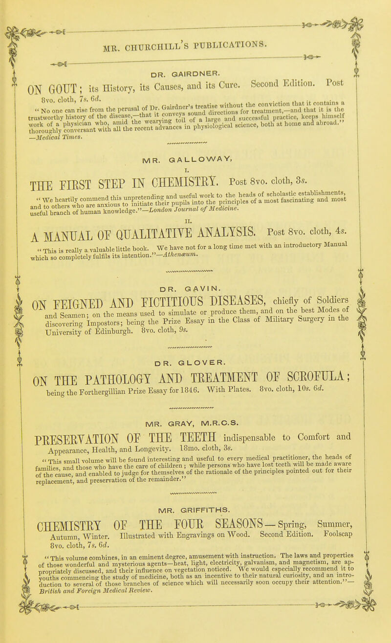 i^^^m^', - «^ p ■ -  MR. Churchill's publications. DR. GAIRDNER. ' ON GOUT ; its History, its Causes, aud its Cure. Second Edition. Post 8vo. cloth, 7>. Gd. P,„:„inpr'8 treatise without tlie conviction that it contains a No one can rise from the perusd of Dr. G-^Jl^d^^f/„*;;'=f^trertious for treatment-and that .t >» the trustworthy work of a thoroughly —Medical Times. 0 MR. GALLOWAY, I, THE FIRST STEP IN CHEMISTRY. Post 8vo. cloth, 3s. S^ilbranch of human ^,ao^.ledse.-London Journal of Me Acme. II. A MANUAL OE QUALITATIYE ANALYSIS. Post Svo. cloth, 4..  This is reaUy a valuable little book. We have not for a long time met with an introductory Blanual which so completely fulfils its intention.-AthencBum. DR. GAVIN. ON FEIGNED AND EIOTITIOUS DISEASES, chiefly of Soldiers and Seamen; on the means used to simulate or produce them and on the best Modes of fccoveXg impostors; being the Prize Essay in the Class of Military Surgery m the University of Edinburgh. 8vo. cloth, 9s. OR. GLOVER. ON THE PATHOLOGY AND TREATMENT OE SCROEULA; being the ForthergiUian Prize Essay for 1846. With Plates. 8vo. cloth, 10s. 6d. MR. GRAY, M.R.C.S. PRESEEYATION OE THE TEETH indispensable to Comfort and Appearance, Health, and Longevity. 18mo. cloth, 3s,  This small volume will be found interesting and useful to every medical practitioner, the heads of families aTd those who have the care of children ; while persons who have lost teeth wiU be made aware onhe cause, and enabled to judge for themselves of the rationale of the prmciples pointed out for their replacement, and preservation of the remainder. MR. GRIFFITHS. CHEMISTRY OE THE EOUE SEASONS—Spring, Summer, Autumn, Winter. Illustrated witli Engravings on Wood. Second Edition. Foolscap 8vo. cloth, 7s. Qd.  This volume combines, in an eminent degree, amusement with instruction. The laws and properties of those wonderful and mysterious agents-heat, light, electricity, galvanism, and magnetism, arc ap- propriately discussed, and their influence on vegetation noticed. We would especially recommend it to vouths commencing the study of medicine, both as an incentive to their natural curiosity, and an intro- duction to several of those branches of science which will necessarily soon occupy their attention.— British and Foreign Medical Review.