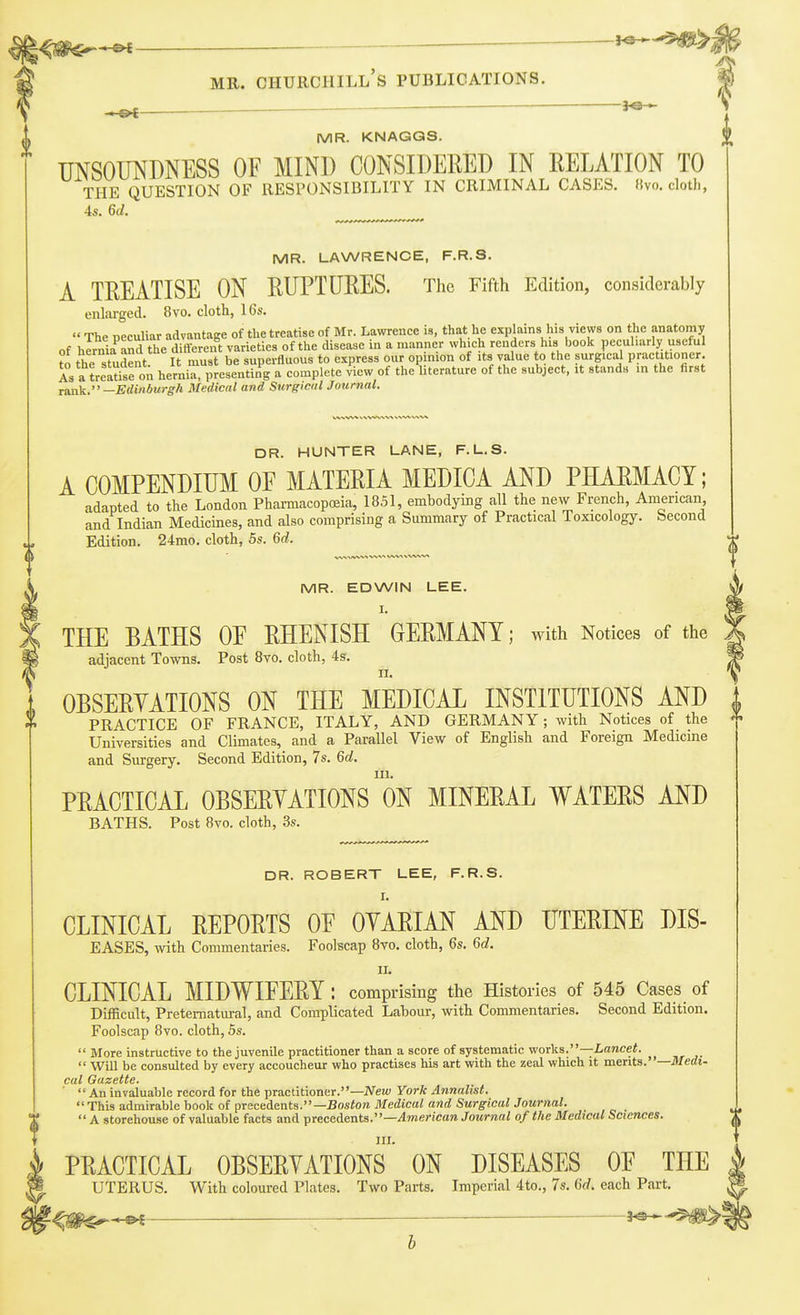 l^m^^ ^-^i MR. Churchill's publications. MR. KNAGQS. UNSOUNDNESS OF MIND CONSIDEllED IN RELATION TO THE QUESTION OF RESPONSIBILITY IN CRIMINAL CASES. Hvo. clotli, 4s. 6d. ^ MR. LAWRENCE, F.R.S. A TREATISE ON RUPTURES. The Fifth Edition, considerably enlai-ged. 8vo. cloth, 16s.  The neculiar advantage of the treatise of Mr. Lawrence is, that he explains his views on the anatomy of hSand the different varieties of the disease in a manner which renders his book pccuharly useful to the student It must be superfluous to express our op nion of its value to the surgical practitioner, is a treat^e on hernia, presenting a complete view of the literature of the subject, it stands in the first rank.—Edinburgh Medical and Surgical Journal. DR. HUNTER LANE, F.L.S. A COMPENDIUM OF MATERIA MEDIOA AND PHARMACY; adapted to the London Pharmacopoeia, 1851, embodying all the new French, American, and Indian Medicines, and also comprising a Summary of Practical Toxicology. Second Edition. 24mo. cloth, 5s. 6d. MR. EDWIN LEE. I. THE BATHS OF RHENISH GERMANY; with Notices of the adjacent Towns. Post 8vo. cloth, 4s. II. . OBSERYATIONS ON THE MEDICAL INSTITUTIONS AND t PRACTICE OF FRANCE, ITALY, AND GERMANY; with Notices of the Universities and Climates, and a Parallel View of English and Foreign Medicine and Surgery. Second Edition, 7s. 6d. III. PRACTICAL OBSERYATIONS ON MINERAL WATERS AND BATHS. Post 8vo. cloth, 3s. DR. ROBERT LEE, F.R.S. I. CLINICAL REPORTS OF OYARIAN AND UTERINE DIS- EASES, wth Commentaries. Foolscap 8vo. cloth, 6s. 6<^. II. CLINICAL MIDWIFERY : comprising the Histories of 545 Cases of Difficult, Preternatural, and Complicated Labour, with Commentaries. Second Edition. Foolscap 8vo. cloth, 5s.  More instructive to the juvenile practitioner than a score of systematic works.—Lancet.  Will be consulted by every accoucheur who practises his art with the zeal which it merits. —medi- cal Gazette.  An invaluable record for the practitioner.—New York Annalist.  This admirable book of precedents.—Boston Medical and Surgical Journal. ^  A storehouse of valuable facts and precedents.—/Imericara Journal of the Medical Sciences. ^ ^ III. PRACTICAL OBSERYATIONS ON DISEASES OF THE UTERUS. With coloured Plates. Two Parts. Imperial 4to., 7s. 6d. each Part. t^^^^ ^