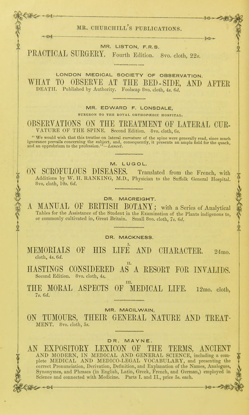 '^t — MR. LISTON, F.R.S. PRACTICAL SURGEEY. Fourth Edition. 8vo. cloth, 22s. LONDON MEDICAL SOCIETY OF OBSERVATION WHAT TO OBSERYE AT THE BED-SIDE, AND AETER DEATH. Published by Authority. Foolscap 8vo. cloth, 4s. 6d. MR. EDWARD F. LONSDALE, SUKGEON TO THE BOYAL OKTHOPffiDIC HOSPITAL. OBSERYATIONS ON THE TREATMENT OE LATERAL CUR- VATURE OF THE SPINE. Second Edition. 8to. cloth, 6s.  We would wish that this treatise on lateral curvature of the spine were generally read, since much ignorance prevails concerning the subject, and, consequently, it presents an ample field for the quack, and an opprobrium to the profession.—Lancet. M. L U G O L. ON SCROEULOUS DISEASES. Translated. from the French, with I Additions by W. H. RANKING, M.D., Physician to the Suflfolk General Hospital. 8vo. cloth, 10s. 6c?. DR. MACREIGHT. A MANUAL OF BRITISH BOTANY; with a Series of Analytical Tables for the Assistance of the Student in the Examination of the Plants indigenous to, or commonly cultivated in, Great Britain. Small Bvo. cloth, 7s. 6d. WW WW V WWWWM v%vv DR. MACKNESS. MEMORIALS OF HIS LIFE AND CHARACTER. 24mo. cloth, 4s. 6d. HASTINGS CONSIDERED AS'A RESORT FOR INTALIDS. Second Edition. 8vo. cloth, 4s, in. THE MORAL ASPECTS OF MEDICAL LIFE. i2mo. doth, 7s. 6d. 0 MR. MACILWAIN, ON TUMOURS, THEIR GENERAL NATURE AND TREAT- MENT. 8vo. cloth, 5s. DR. M A Y N E. AN EXPOSITORY LEXICON OF THE TERMS, ANCIENT AND MODERN, IN MEDICAL AND GENERAL SCIENCE, including a com- ^ plete MEDICAL AND MEDICO-LEGAL VOCABULARY, and presenting the correct Pronunciation, Derivation, Definition, and Explanation of the Names, Analogues, Synonymes, and Phrases (in English, Latin, Greek, French, and German,) employed in