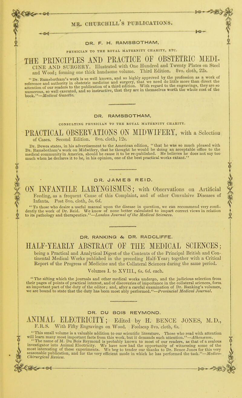 DR. F. H. RAMSBOTHAM, PHYSICIAN TO THE ttOYAL MATERNITY ClIAlllTY, ETC. THE PRINCIPLES AND PRACTICE OF OBSTETRIC MEDI- CINE AND SURGERY. Illustnited witli One Hundred and Twenty Plates on Steel and Wood; forming one thick handsome volume. Third Edition. «vo. cloth, 22s. Dr. Ramsbotham's work is so well known, and so highly approved by the profession as a work of reference and authority in obstetric medicine and surgery, that we need do little more than direct the Attention of our readers to the publication of a tlmd edition. With regard to the engravings, they are so numerous, so well executed, and so instructive, that they are in themselves worth the whole cost of the hook.—Medical Gazette, DR. RAMSBOTHAM, CONSULTING PUYSICIAN TO THE ROYAL MATERNITY CHARITY. PRACTICAL OBSERYATIONS ON MIDWIFERY, with a Selection of Cases. Second Edition. 8yo. cloth, 12s. Dr. Dewes states, in his advertisement to the American edition, that he was so much pleased with Dr. Ramsbotham's work on Midwifery, that he thought he would be doing an acceptable oflSce to the medical community in America, should he cause it to be re-published. He believes he does not say too much when he declares it to be^ in his opinion, one of the best practical works extant. DR. JAMES REID. ON INFANTILE LARYNGISMUS; witli Observations on Ai-tificial Feeding, as a frequent Cause of this Complaint, and of other Convulsive Diseases of Infants. Post 8vo. cloth, 5s. 6d.  To those who desire a useful manual upon the disease in question, we can recommend very confi- dently the work of Dr. Reid. We know of none better calculated to impart correct views in relation to its pathology and therapeutics.—London Journal of the Medical Sciences. DR. RANKING & DR. RADCLIFFE. HALF-YEARLY ABSTRACT OF THE MEDICAL SCIENCES; being a Practical and Analytical Digest of the Contents of the Principal British and Con- tinental Medical Works published in the preceding Half-Year; together with a Critical Report of the Progress of Medicine and the Collateral Sciences during the same period. Volumes I. to XVIII., 6s, 6d. each.  The sifting which the journals and other medical works undergo, and the judicious selection from their pages of points of practical interest, and of discoveries of importance in the collateral sciences, form an important part of the duty of the editor; and, after a careful examination of Dr. Ranking's volumes, we are bound to state that the duty has been most ably performed.—Provincial Medical Journal. DR. DU BOIS REYMOND. ANIMAL ELECTRICITY; Edited by H. bence jones, m.d., F.R.S. With Fifty Engravings on Wood. Foolscap 8vo. cloth, 6s. This small volume is a valuable addition to our scientific literature. Those who read with attention will learn many most important facts from this work, but it demands such attention.—Athenecum. The name of M. Du Bois Reymond is probably known to most of our readers, as that of a zealous investigator into Animal Electricity. We have now had the opportunity of witnessing some of the most interesting of these experiments. We beg to tender our thanks to Dr. Bence Jones for this very seasonable publication, and for the very efficient mode in which he has performed the task.—^/crf^co- Chirurgical Review.