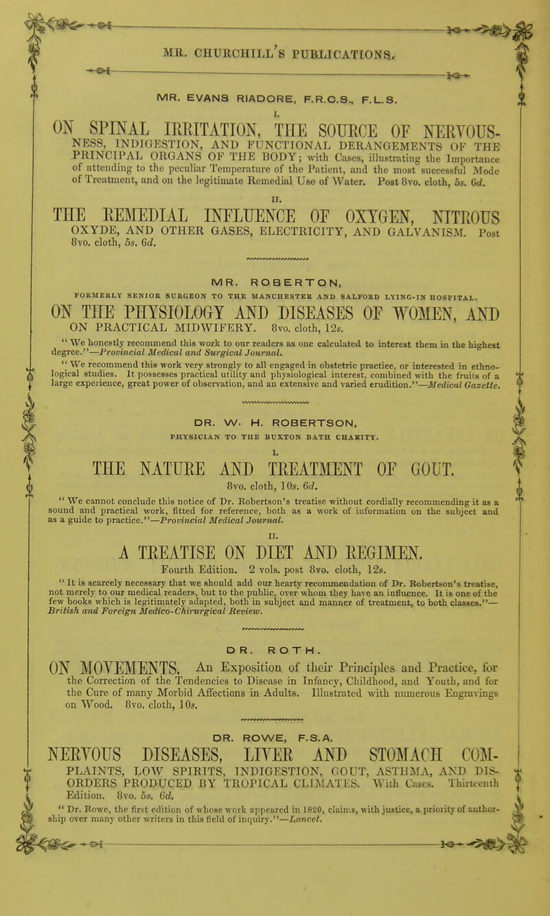 MR. EVANS RIADORE, F.R.C.S., F.L.S. ON SPINAL IRRITATION, THE SOURCE OF NERYOUS- NESS, INDIGESTION, AND FUNCTIONAL DERANGEMENTS OF THE PRINCIPAL ORGANS OF THE BODY; with Cases, illustrating the Importance of attending to the peculiar Temperature of the Patient, and the most successful Mode of Treatment, and on the legitimate Remedial Use of Water. Post 8vo. cloth, 5*. 6d. THE REMEDIAL INFLUENCE OF OXYGEN, NITROUS OXYDE, AND OTHER GASES, ELECTRICITY, AND GALVANISM. Post 8vo. cloth, 5s. 6d. MR. ROBERTON, FORMERLY SENIOB SUBGEON TO THE MANCHESTER AND SALFORD LYING-IN HOSPITAL. ON THE PHYSIOLOGY AND DISEASES OF WOMEN, AND ON PRACTICAL MIDWIFERY. 8vo. cloth, 12s.  We honestly recommend this -work to our readers as one calculated to interest them in the highest degree.—Promncial Medical and Surgical Journal.  We recommend this work very strongly to all engaged in obstetric practice, or interested in ethno- logical studies. It possesses practical utility and physiological interest, combined with the fruits of a large experience, great power of observation, and an extensive and varied erudition.—Medical Gazette. DR. W. H. ROBERTSON, PHYSICIAN TO THE BUXTON BATH CHAKITT. THE NATURE AND TREATMENT OF GOUT. Bvo. cloth, 1 Os. Qd.  We cannot conclude this notice of Dr. Robertson's treatise without cordially recommending it as a sound and practical work, fitted for reference, both as a work of information on the subject and as a guide to practice.—Provincial Medical Journal. A TREATISE ON DIET AND REGIMEN. Fourth Edition. 2 vols, post Bvo. cloth, 12s.  It is scarcely necessary that we should add our hearty recommendation of Dr. Robertson's treatise, not merely to our medical readers, but to the public, over whom they have an influence. It is one of the few books which is legitimately adapted, both in subject and manner of treatment, to both classes.— British and Foreign Medico-Chirurgical Review. DR. ROTH. ON MOYEMENTS. An Exposition of their Principles and Practice, for the Correction of the Tendencies to Disease in Infancy, Childhood, and Youth, and for the Cure of many Morbid Affections in Adults. Illustrated with numerous Engravings on Wood. Bvo. cloth, 10*. DR. ROWE, F.S.A. NERYOUS DISEASES, LIYER AND STOMACH COM- PLAINTS, LOW SPIRITS, INDIGESTION, GOUT, ASTHMA, AND DIS- ORDERS PRODUCED BY TROPICAL CLIMATES. With Cases. Thirteenth Edition. Bvo. 5s. Gd.  Dr. Rowe, the first edition of whose work appeared in 1820, claims, with justice, a priority of author- ship over many other writers in this field of inquiry.—Lancet.