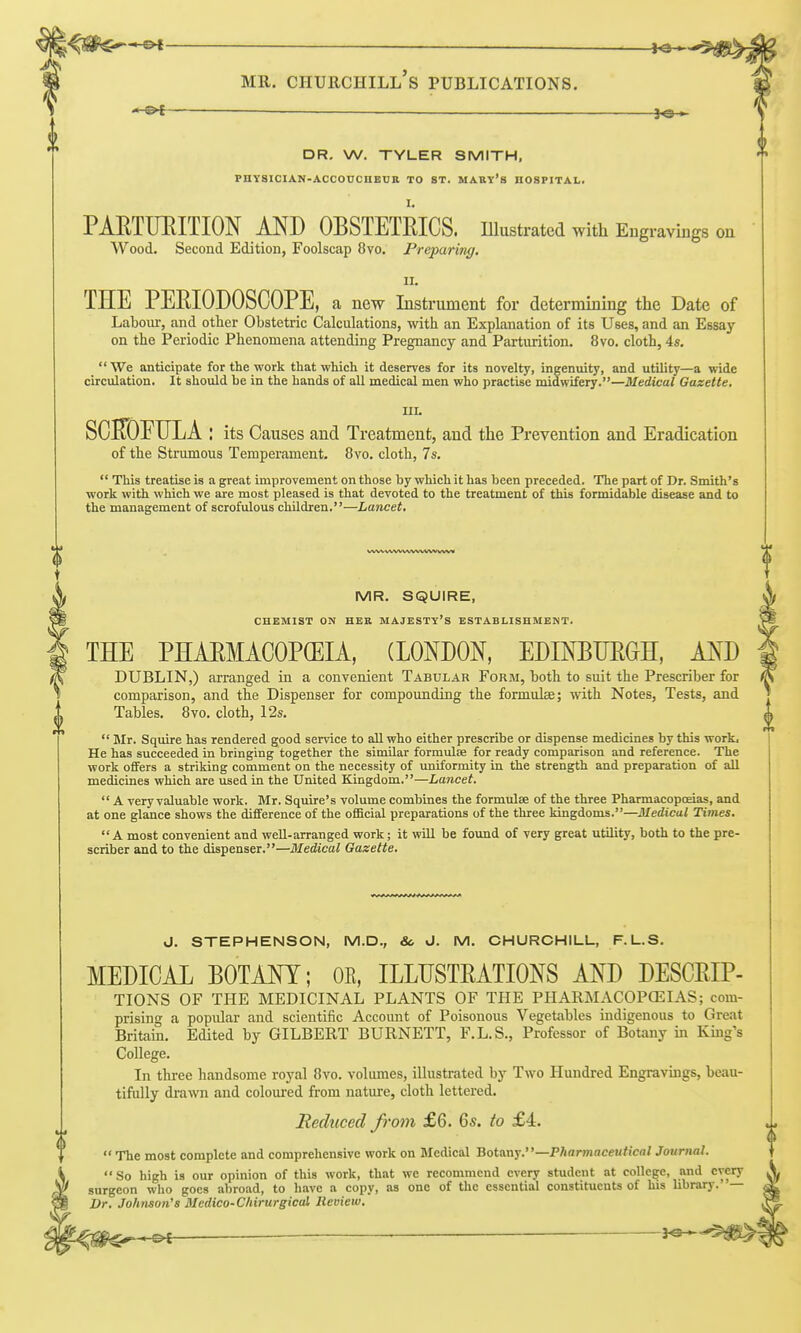 DR. W. TYLER SMITH. PHYSICIAN-ACCOUCHEUR TO ST. MABY's HOSPITAL. I. PAETimiTION AND OBSTETRICS. lUustrated with Engravings on Wood. Second Edition, Foolscap 8vo. Preparing. II. THE PERIODOSCOPE, a new Instrument for determining the Date of Laboui-, and other Obstetric Calculations, with an Explanation of its Uses, and an Essay on the Periodic Phenomena attending Pregnancy and Parturition. 8vo. cloth, 4*.  We anticipate for the work that which it deserves for its novelty, ingenuity, and utility—a wide circulation. It should be in the hands of all medical men who practise midwifery.—Medical Gazette, IIL its Causes and Treatment, and the Prevention and Eradication of the Strumous Temperament. 8vo. cloth, 7s.  This treatise is a great improvement on those by which it has been preceded. The part of Dr. Smith's work with which we are most pleased is that devoted to the treatment of this formidable disease and to the management of scrofulous children.—Lancet, WW WW WW-WW WW ! MR. SQUIRE, CHEMIST ON HER MAJESTY'S ESTABLISHMENT. THE PHAEMACOPCEIA, (LONDON, EDINEUE&H, AND DUBLIN,) arranged in a convenient Tabular Form, hoth to suit the Prescriber for comparison, and the Dispenser for compounding the formulae; with Notes, Tests, and Tables. 8yo. cloth, 12s.  Mr. Squire has rendered good service to all who either prescribe or dispense medicines by this work. He has succeeded in bringing together the similar formuloe for ready comparison and reference. The work offers a striking comment on the necessity of uniformity in the strength and preparation of all medicines which are used in the United Kingdom.—Lancet,  A very valuable work. Mr. Squire's volume combines the formulae of the three Pharmacopoeias, and at one glance shows the difference of the official preparations of the three kingdoms.—Medical Times. A most convenient and well-arranged work; it will be found of very great utility, both to the pre- scriber and to the dispenser.—Medical Gazette, J. STEPHENSON, M.D., So J. M. CHURCHILL, F.L.S. MEDICAL BOTANY; OE, ILLUSTRATIONS AND DESCRIP- TIONS OF THE MEDICINAL PLANTS OF THE PHARMACOPCEIAS; com- prising a popular and scientific Account of Poisonous Vegetables indigenous to Great Britain. Edited by GILBERT BURNETT, F.L.S., Professor of Botany in King's College. In three handsome royal 8vo. volumes, illustrated by Two Hundred Engravings, beau- tifully drawn and coloured from nature, cloth lettered. Heduced from £6. 6«. to £4.  The most complete and comprehensive work on Medical ZotKo.-^.^^—Pharmaceutical Journal.  So high is our opinion of this work, that we recommend every student at college, and every surgeon who goes abroad, to have a copy, as one of the essential constituents of his library.— Dr. Johnson's Medico-Chirurgical Review. ^ __ 3^-5^1