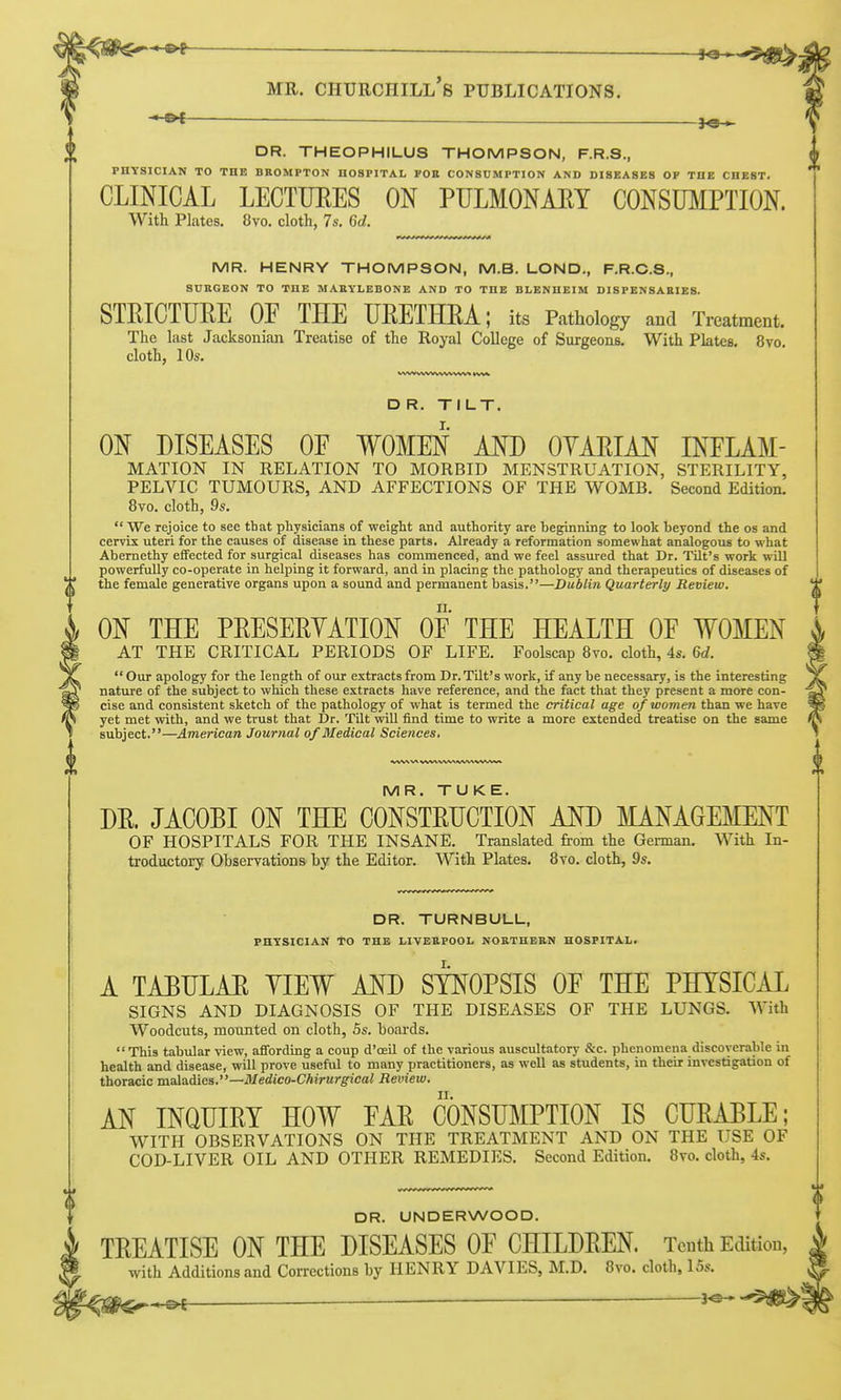 DR. THEOPHILUS THOMPSON, F.R.S., PBTSICIAN TO THE BROMPTON HOSPITAL FOE CONSUMPTION AND DISEASES OF THE CHEST. CLINICAL LECTTJEES ON PULMONAEY CONSUMPTION. With Plates. 8vo. cloth, 7s. 6d. MR. HENRY THOMPSON, M.B. LOND., F.R.C.S., SURGEON TO THE MARYLEBONE AND TO THE BLENHEIM DISPENSARIES. STEICTUEE OF THE UEETHEA; its Pathology and Treatment. The last Jacksonian Treatise of the Royal College of Surgeons. With Plates. 8vo. cloth, 10s. D R. TILT. ON DISEASES OF WOMEN AND OYAEIAN INFLAM- MATION IN RELATION TO MORBID MENSTRUATION, STERILITY, PELVIC TUMOURS, AND AFFECTIONS OF THE WOMB. Second Edition. 8vo. cloth, 9s.  We rejoice to see that physicians of weight and authority are beginning to look beyond the os and cervix uteri for the causes of disease in these parts. Already a reformation somewhat analogous to what Abernethy effected for surgical diseases has commenced, and we feel assured that Dr. Tilt's work will powerfully co-operate in helping it forward, and in placing the pathology and therapeutics of diseases of the female generative organs upon a sound and permanent basis.—Dublin Quarterly Review. ON THE PEESEEYATION OF THE HEALTH OF WOMEN AT THE CRITICAL PERIODS OF LIFE. Foolscap Bvo. cloth, 4s. M.  Our apology for the length of our extracts from Dr. Tilt's work, if any be necessary, is the interesting nature of the subject to which these extracts have reference, and the fact that they present a more con- cise and consistent sketch of the pathology of what is termed the critical age of women than we have yet met vrith, and we trust that Dr. Tilt will find time to write a more extended treatise on the same subject.—American Journal of Medical Sciences. MR. TUKE. DE. JACOBI ON THE CONSTEUCTION AND MANAGEMENT OF HOSPITALS FOR THE INSANE. Translated from the German. With In- troductory Observations by the Editor. With Plates. 8vo. cloth, 9s. DR. TURNBULL, PHYSICIAN To THE LIVERPOOL NORTHERN HOSPITAL. A TAEHLAE VIEW AND SYNOPSIS OF THE PHYSICAL SIGNS AND DIAGNOSIS OF THE DISEASES OF THE LUNGS. With Woodcuts, mounted on cloth, 5s. boards. This tabiJar view, afiTording a coup d'oeil of the various auscultatory &c. phenomena discoverable in health and disease, will prove useful to many practitioners, as well as students, in their investigation of thoracic maladies.—il/erfiCO-CAirM/g'ieai Review. AN INQHIEY HOW FAE CONSUMPTION IS CUEAELE; WITH OBSERVATIONS ON THE TREATMENT AND ON THE USE OF COD-LIVER OIL AND OTHER REMEDIES. Second Edition. 8vo. cloth, 4s. DR. UNDERWOOD. TEEATISE ON THE DISEASES OF CHILDEEN. Tenth Edition, with Additions and Corrections by HENRY DAVIES, M.D. 8vo. cloth, 15s.