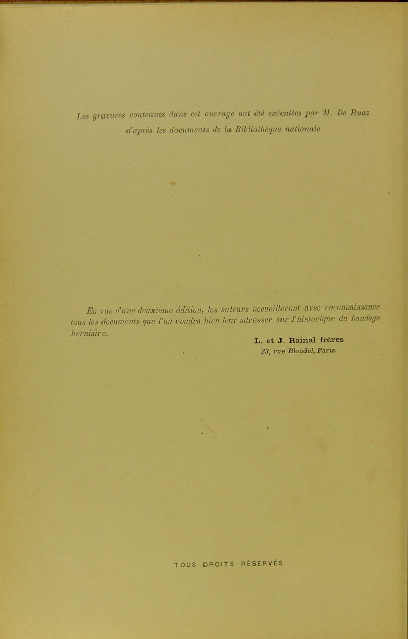 Les gravures contenues dans cet ouvrage ont été exécutées par M. De Ruaz d'après les documents de la Bibliothèque nationale En \iie d'une deuxième édition, les cwteurs accueilleront avec reconnaissance tous les documents que Von voudra Lien leur adresser sur l'historique du bandage herniaire. L. et J. Rainai frères 23, rue Blondel, Paris. TOUS DROITS RÉSERVÉS