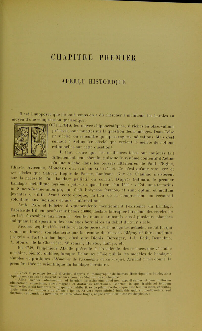 CHAPITRE PREMIER APERÇU HISTORIQUE Il est à supposer que de lout temps on a dû chercher à maintenir les hernies au moyen d'une compression quelconque. OUTEFOIS, les œuvres hippocratiques, si riches en observations précises, sont muettes sur la question des bandages. Dans Celse (i siècle), on rencontre quelques vagues indications. Mais c'est surtout à Aétius (vi siècle) que revient le mérite de notions rationnelles sur cette question'. Il faut croire que les meilleures idées ont toujours fait difficilement leur chemin, puisque le système contentif d'Aétius n'a aucun écho dans les œuvres ultérieures de Paul d'Egine, Rhazès, Avicenne, Albucasis, etc. (vu'' au xir siècle). Ce n'est qu'aux xiii«, xiV et XV' siècles que Salicet, Roger de Parme, Lanfranc, Guy de Chauliac insistèrent sur la nécessité d'un bandage palliatif ou curatif. D'après Gatinara, le premier bandage métallique (optima ligatura) apparut vers l'an 1500 : « Est unus ferrarius m Sancto-Joanne-in-burgo, qui facit brayeros ferreos,. et sunt optimi et multum juvantes », dit-il. Avant cette époque, au lieu de la compression, on recourait volontiers aux incisions et aux cautérisations. Amb. Paré et Fabrice d'Aquapendente mentionnent l'existence du bandage. Fabrice de Hilden, professeur bâlois (IfiOlî), déclare fabriquer lui-même des cercles de 1er très favorables aux hernies. Scultet nous a transmis aussi plusieurs planches indiquant la di.sposition des bandages herniaires au début du xvii siècle. Nicolas Lequin (1605) est le véritable père des bandagistes actuels : ce fut lui qui donna au brayer son élasticité par la trempe du ressort. Blégny fit faire quelques progrès à l'art du bandage, ainsi que Dionis, Béi 'enger, J.-L. Petit, Ronaulnie, A. Monro, de la Charrière, Wiscman, Heister, Lafayc, etc. En 1742, l'ingénieur Abeille présente à l'Académie des sciences une véritable machine, bientôt oubliée, lorsque Delaunay (1745) publia les modèles de bandages simples et pratiques (Mémoires de l'Académie de ddrurgie). Arnaud (17i9) donna la première théorie scientifique du bandage herniaire. 1. \ oici le possnfie tcxliiel d'Aéliiis. d'iiprcs la inoiiograpliic de lîolmns (Ilislorique des bandages) à Inquello nous avons eu souveni, recours pour la rédaclion de ce chapitre : • Alias Theodori admiranduni ad lierriiam inlcsLinoruni quod nos, experli surnus, el cuni uiullorum adniiralionc sanaviinus, curât, nia};nas el diulurnas alTecliones. Cliartani in cpia fri^ida nd triduuni madefacit,o, cl ulii luiniorcni veliil spuunla irniiilieril, ex ea pilani, facito, neiiiie aille Icrtiuni dieni. exoluilo., Icrlio enim die miraberis de eflicacia ipsius. Al vero œgro niiniinè iiidicabis qiiid sil incdicnniinis, sed cnarlam, vcl panniciilo invohics, vel atro colore linges, ncqiie vero lu ulililnle rci despicius. »