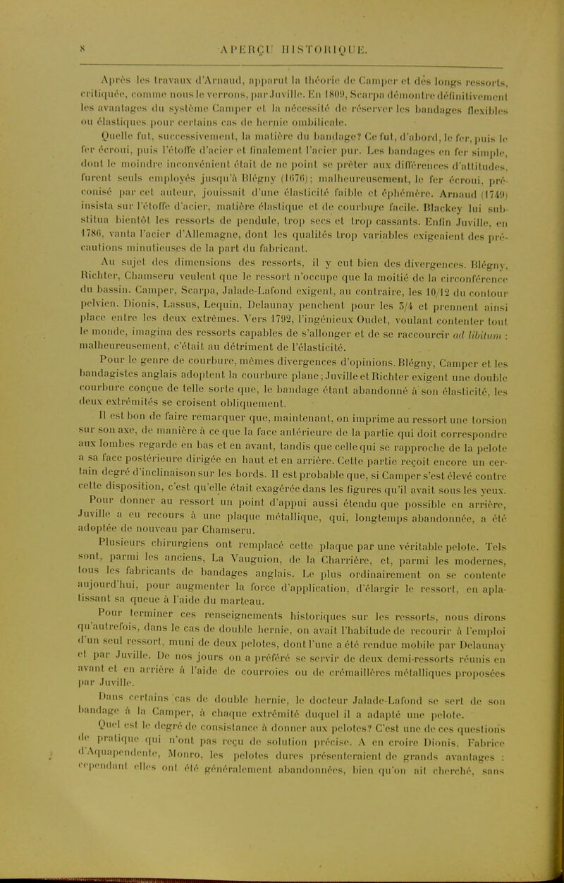 Ai>i:nçr iiisTORiguii. Api-t'-s les travaux d'Arnaud, apparui la throric de Camper el des longs ressort», critiqut'e, comme nous le verrons, par Juville. En I80!», Searpa démontre délinilivenienl les avantages du système Camper et la nécessité de réserver les bandages flexibles ou élastiques pour certains cas de hernie ombilicale. Quelle fui. successivement, la maliéi-e du l)andage? Ce Cul, d'aJjoi-d, le fer, puis le ter écroui, puis l'étolTe d'acier et linalemenl l'acier pur. Les bandages en fer simple, dont le moindre inconvénient était de ne point se prêter aux dilléreiices d'attitudes, furent seuls employés jusqu'à Blégny (l(i7()); mailieureusenient, le fer écroui, pré- conisé par cet auteur, jouissait d'une élasticité faible et épliémère. Arnaud (I74'.t) insista sur l'étoffe d'acier, matière élastique et de courbuj'o facile. Blackey lui sub- stitua bientôt les ressorts de pendule, trop secs et trop cassants. Enfin Juville, en I78fi, vanta l'acier d'Allemagne, dont les qualités trop variables exigeaient des pré- cautions minutieuses de la part du fabricant. Au sujet des dimensions des ressorts, il y eut bien des divergences. Blégny, Hichter, Chamseru veulent que le ressort n'occupe que la moitié de la circonférence du bassin. Camper, Scarpa, Jalade-Lafond exigent, au contraire, les 10/12 du contour pelvien. Dionis, Lassus, Lequin, Delaunay penchent pour les 5/4 el prennent ainsi place entre les deux extrêmes. Vers 1792, l'ingénieux Oudet, voulant contenter tout le monde, imagina des ressorts capables de s'allonger et de se raccourcir ad libilum : malheureusement, c'était au détriment de l'élasticité. Pour le genre de courbure, mêmes divergences d'opinions. Blégny, Camper et les bandagistes anglais adoptent la courbure plane ; Juville et Richter exigent une double courbure conçue de telle sorte que, le bandage étant abandonné îi son élasticité, les deux extrémités se croisent obliquement. Il est bon de faire remarquer que, maintenant, on imprime au ressort une torsion sur son axe, de manière h ce que la face antérieure de la partie qui doit correspondre aux lombes regarde en bas et en avant, tandis que celle qui se rapproche de la pelote a sa face postérieure dirigée en haut et en arrière. Cette partie reçoit encore un cer- tain degré d'inclinaison sur les bords. 11 est probable que, si Camper s'est élevé contre cette disposition, c'est qu'elle était exagérée dans les figures qu'il avait sous les yeux. Pour donner au ressort un point d'appui aussi étendu que possible en arrière, Juville a eu recours k une plaque métallique, qui, longtemps abandonnée, a été adoptée de nouveau par Chamseru. Plusieurs chirurgiens ont remplacé cette plaque par une véritable pelote. Tels sont, parmi les anciens, La Vauguion, de la Charrière, et, parmi les modernes, tous les fabricants de bandages anglais. Le plus ordinairement on se contente aujourd'hui, pour augmenter la force d'application, d'élargir le ressort, en apla- tissant sa queue à l'aide du marteau. ^ Pour terminer ces renseignements historiques sur les ressorts, nous dirons qu'autrefois, dans le cas de double hernie, on avait l'habitude de recourir A l'emploi d'un seul ressort, muni de deux pelotes, dont l'une a été rendue mobile par Delaunay et par Juvdle. De nos jours on a préféré se servir de deux demi-ressorts réunis en avant et en arrière à l'aide de courroies ou de crémaillères métalliques proposées par Juville. Dans certains .cas de double hernie, le docteur Jalade-Lafond se sert de son bandage h la Camper, h chaque extrémité duquel il a adapté une pelote. Quel est le degré de consistance à donnei- aux pelotes? C'est une de ces questions de pratique qui n'ont pas reçu de solution précise. A en croire Dionis, Fabrice d Aquapendente, Monro, les pelotes dures présenteraient de grands avantages : '•ependnnt elles ont été généralement abandonnées, bien qu'on ail cherché, .sans