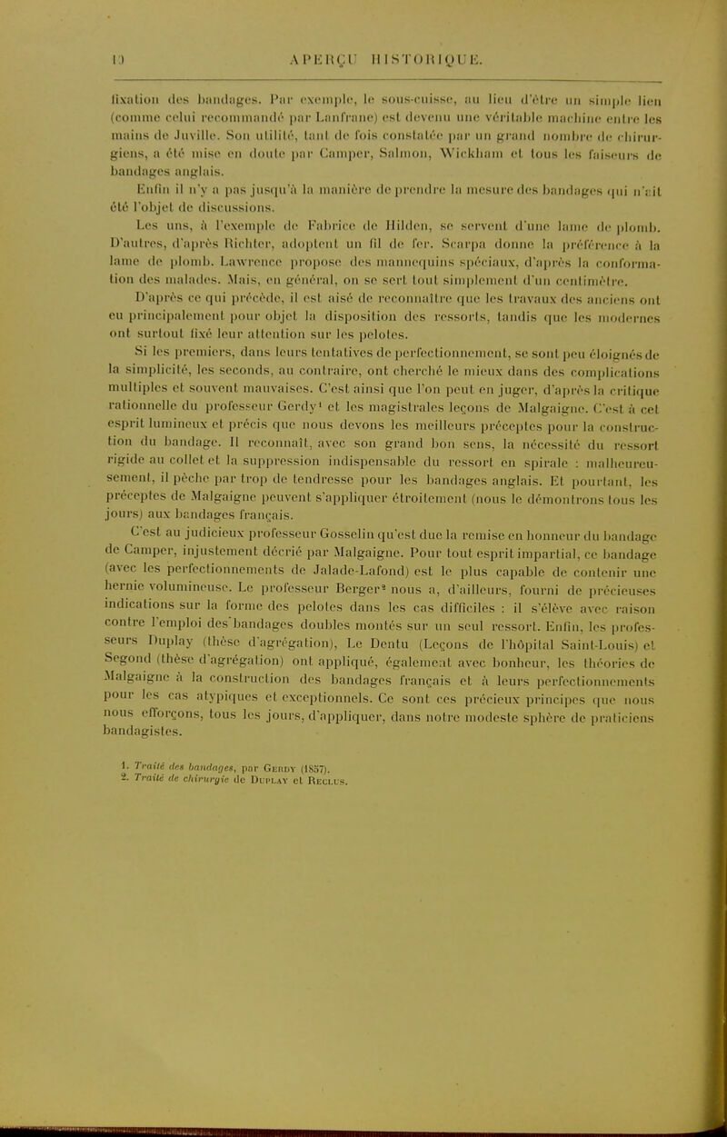 i:) APERÇU IlISTORigUli. lixalion dos bîmdiigos. l*ar cxtMiiplc, lo soiis-ciiisse, iiu lieu d'être iiii simple lien (comme celui recommaudé par LanlVane) est devenu une Y(!'rital)l<^ macliine entre les mniiis de Juville. Son utilité, tant de fois constatée par un grand nondjre de chirur- giens, a été mise en doute par Camper, Salnion, Wickliam et tous les faiseurs de bandages anglais. lintin il n'y a pas jusqu'à la manière de prendre la mesure des bandages cpii n';:it été l'objet de discussions. Les uns, à l'exemple de Fabrice de Ililden, se servent d'une lame de plomb. D'autres, d'après Hichter, aduplenl un (il de fer. Scarpa donne la préférence à la lame de plomb. Lawrence propose des mannequins spéciaux, d'après la coiilonna- tion des malades. Mais, en générai, on se sert tout simplement d'un centimètre. D'après ce qui précède, il est aisé de reconnaître que les travaux des anciens ont eu principalement pour objet la disposition des rossoi'ls, taudis que les modernes ont surtout fixé leur attention sur les pelotes. Si les premiers, dans leurs tentatives de perfectionnement, se sont peu éloignés de la simplicité, les seconds, au contraire, ont cherclié le mieux dans des complications multiples et souvent mauvaises. C'est ainsi que l'on peut en juger, d'après la critique rationnelle du professeur Gerdy' et les magistrales leçons de Malgaigne. C'est à cet esprit lumineux et précis que nous devons les meilleurs préceptes pour la construc- tion du bandage. Il reconnaît, avec son grand bon sens, la nécessité du ressort rigide au collet et la suppression indispensable du ressort en spirale : mallieureu- semeiit, il pèche par trop de tendresse pour les bandages anglais. Et pourtant, les préceptes de Malgaigne peuvent s'appliquer étroitement (nous le démontrons tous les jours) aux bandages français. C'est au judicieux professeur Gosselin qu'est duc la remise en honneur du bandage de Camper, injustement décrié par Malgaigne. Pour tout esprit impartial, ce bandage (avec les perfectionnements de Jalade-Lafond) est le plus capable de contenir une hernie volumineuse. Le professeur Berger^ nous a, d'ailleurs, fourni de précieuses indications sur la forme des pelotes dans les cas difficiles : il s'élève avec raison contre l'emploi des'bandages doubles montés sur un seul ressort. Enfin, les profes- seurs Duplay (thèse d'agrégation), Le Dentu (Leçons de l'hôpital Saint-Louis) et Segond (thèse d'agrégation) ont appliqué, également avec bonheur, les théories de Malgaigne à la construction des bandages français et ii leurs perfectionnements pour les cas atypiques et exceptionnels. Ce sont ces précieux principes que nous nous efforçons, tous les jours, d'appliquer, dans notre modeste sphère de praticiens bandagistes. 1. Traité des bandages, par Gerdy (ISo7). 2. Traité de chirurgie île Dli'Lay el Reclus.