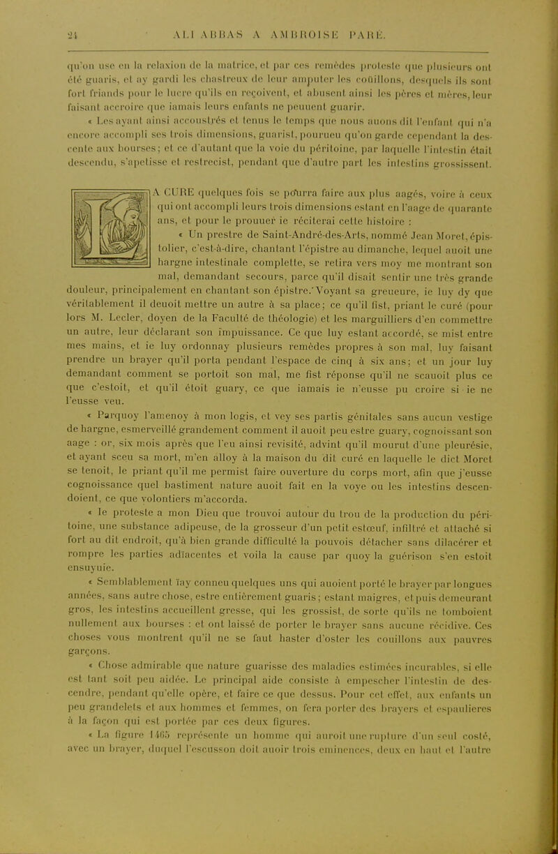 Al.l AB13AS A A.MUROISE l'AHK iiso (Ml la rolaxion de la malricc, et par ces remèdes prolesle que plusieurs ont été guaris, et ay gardi les eliastreux ilc leur amputer les couillons, desquels ils sont fort friands pour le hu re qu'ils en reçjoivent, cl abusent ainsi les pères et mères, leur faisant accroire que iamais leurs enfants ne peuuent guarir. « Les ayant ainsi accouslrés cl tonus le temps que nous auonsdit renfani fpii n'a encore acconqili ses trois dimensions, pfuai'isl, ponrueu qu'on garde cependant la des- cente aux bourses; et ce d'autant que la voie du péritoine, par laquelle l'intestin était descendu, s'apetisse et restrecist, pendant que d'autre part les intestins grossissent. A CURE (pielques fois se pcfurra faire aux plus aagés, voire à ceux qui ont accompli leurs trois dimensions estant en Taage de quarante ans, et pour le prouuer ie réciterai cette histoire : « Un prestre de Saint-André-des-Arts, nommé Jean Moret,épis- lolier, c'est-à-dire, chaulant l'épistre au dimanche, lequel auoit une hargne intestinale complelte, se retira vers moy me montrant son mal, demandant secours, parce qu'il disait sentir une très grande douleur, principalement en chantant son épistre.'Voyant sa greueure, ie luy dy que véritablement il deuoit mettre un autre à sa place; ce qu'il fist, priant le curé (pour lors M. Lecler, doyen de la Faculté de théologie) et les marguilliers d'en commettre un autre, leur déclarant son impuissance. Ce que luy estant accordé, se mist entre mes mains, et ie luy ordonnay plusieurs remèdes propres à son mal, hiy faisant prendre un brayer qu'il porta pendant l'espace de cinq à six ans; et un jour luy demandant comment se portolt son mal, me fist réponse qu'il ne scauoit plus ce que c'estoit, et qu'il étoit guary, ce que iamais ie n'eusse pu croire si • ie ne l'eusse veu. « Parquoy l'amenoy à mon logis, et vey ses partis génitales sans aucun vestige de hargne, csmervcillé grandement comment il auoit peu estre guary, cognoiçsant son aage : or, six mois après que l'eu ainsi revisité, advint qu'il mourut d'une pleurésie, et ayant sceu sa mort, m'en alloy à la maison du dit curé en laquelle le dict Morcl se tenoit, le priant qu'il me permist faire ouverture du corps mort, afin que j'eusse cognoissance quel bastiment nature auoit fait en la voye ou les intestins descen- doient, ce que volontiers m'accorda. « le proteste a mon Dieu que trouvoi autour du trou de la production du péri- toine, une substance adipeuse, de la grosseur d'un petit eslœuf, infiltré et altaché si fort au dit endroit, qu'à bien grande difficulté la pouvois détacher sans dilacérer et rompre les parties ad'iacentes et voila la cause par quoy la guérison s'en estoil cnsuyuie. » Semblablement ïay conneu quelques uns qui auoient i)orté le brayer par longues années, sans autre cho.se, estre entièrement guaris; estant maigres, et puis demeurant gros, les intestins accueillent gresse, qui les grossist, de sorte qu'ils ne lomboienl nullement aux bourses : et ont laissé de porter le brayer sans aucune récidive. Ces choses vous montrent qu'il ne se faut hastcr d'osier les rouillons aux pauvres garçons. « Chose admirable que nature guarisse des maladies estimées incurables, si elle est tant soit peu aidée. Le principal aide consiste à empescher l'intestin de des- cendre, pendant qu'elle opère, et faire ce que dessus. Pour cet effet, aux enfants un peu grandelets et aux hommes et femmes, on fera porter des brayers et espauliercs à la façon qui est portée par ces deux figures. «La figure 1405 représente un homme cpii auroit une rupture d un seul coslé, avec un brayer, duquel l'escusson doit auoir trois eminences, deux en haut et l'autre