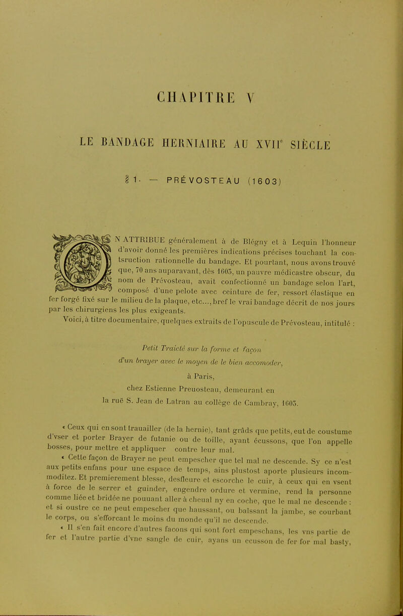 LE BANDAGE HERNIAIRE AU XVIT SIÈCLE §1- — PRÉVOSTEAU (1603) N ATTRIBUE généralement à de Blégny et à Lequin l'honneur d'avoir donné les premières indications précises touchant la con- tsruction rationnelle du bandage. Et pourtant, nous avons trouvé que, 70 ans auparavant, dès 1605, un pauvre médicastre obscur, du nom de Prévosteau, avait confectionné un bandage selon l'art, composé d'une pelote avec ceinture de fer, ressort élastique en fer forgé fixé sur le milieu de la plaque, etc., bref le vrai bandage décrit de nos jours par les chirurgiens les plus exigeants. Voici, à titre documentaire, quelques extraits de l'opuscule de Prévosteau, intitulé : PelU Traiclé sur la forme el façon d'un brayer avec le moyen de le bien accomoder, à Paris, chez Estienne Preuosteau, demeurant en la ruë S. Jean de Latran au collège de Cambray, 1005. . Ceux qui en sont trauailler (de la hernie), tant grâds que petits, eut de coustume d vser et porter Brayer de futanie ou de toille, ayant écussons, que l'on appelle bosses, pour mettre et appliquer contre leur mal. « Cette façon de Brayer ne peut empeschcr que tel mal ne descende. Sy ce n'est aux petits enfans pour une espace de temps, ains plustost aporte plusieurs incom- moditez. Et premièrement blesse, desneure et escorche le cuir, à ceux qui en vsent à force de le serrer et guinder, engendre ordure et vermine, rend la personne comme liée et bridée ne pouuant aller à chenal ny en coche, que le mal ne descende : et si oustre ce ne peut erapescher que haussant, ou baissant la jambe, se courbant le corps, ou s'efforcant le moins du monde qu'il ne descende. . Il s'en fait encore d'autres façons qui sont fort empeschans. les vus parlio de fer et l'autre partie d'vne sangle de cuir, ayans un ecusson de fer for mal basly,