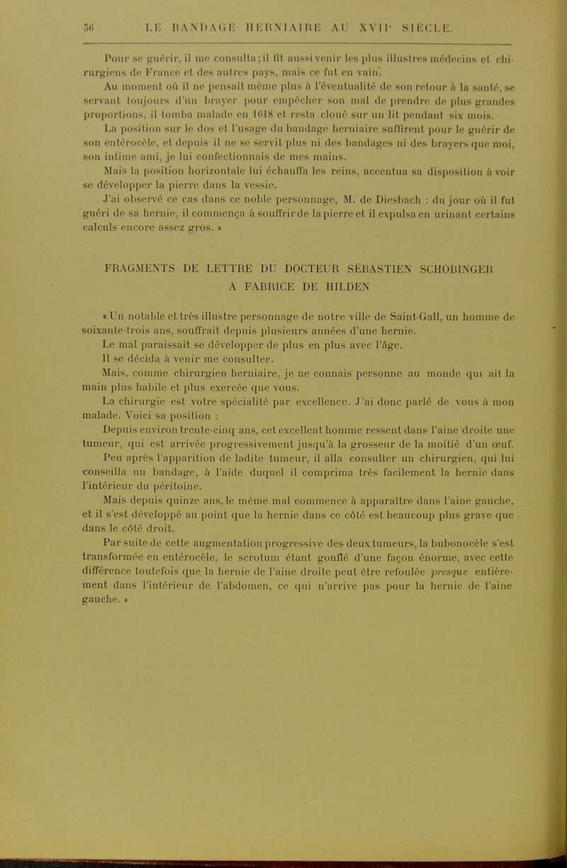 30 LK HANUAGL: IIEliiNlAllU-: AL' XVll SlliCLli. Pour se guérir, il nie consulta; il fil aussi venir les plus illustres inéde(!iiis et chi- rurgiens de France et des autres pays, mais ce fut en vain. Au moment où il ne pensait même plus à l'éventualité de son retour à la santé, se servant toujours d'un brayer pour empêcher son mal de prendre de plus grandes proportions, il tomba malade en 1(518 et resta cloué sur un lit pendant six mois. La position sur le dos et l'usage du bandage herniaire suffirent pour le guérir de son entérocôle, et depuis il ne se servit plus ni des bandages ni des brayersquc moi, son intime ami, je lui confectionnais de m(>s mains. Mais la position horizontale lui échaulTa les reins, accentua sa disposition à voir se développer la pierre dans la vessie. J'ai observé ce cas dans ce noble personnage, M. de Diesbach : du jour où il fut guéri de sa hernie, il commença à souffrir de la pierre et il expulsa en urinant certains calculs (Micorc assez gi'os. » FRAGMENTS DE LETTRE DU DOCTEUR SÉBASTIEN SCHODINGER A FABRICE DE HILDEN cUn notable et très illustre pei'sonnage de notre ville de Saint-Gall, un homme de soixante-trois ans, souffrait depuis plusieurs années d'une hernie. Le mal paraissait se développer de plus en plus avec l'âge. 11 se décida à venir me consulter. Mais, comme chirurgien herniaire, je ne connais personne au monde qui ait la main plus habile et plus exercée que vous. La chirurgie est votre spécialité par excellence. J'ai donc parlé de vous à mon malade. Voici sa position : Depuis environ ti'ente-cinq ans, cet excellent homme ressent dans l'aine droite une tumeur, qui est arrivée progressivement jusqu'à la grosseur de la moitié d'un œuf. Peu après l'apparition de ladite tumeur, il alla consulter un chirurgien, qui lui conseilla un bandage, à l'aide duquel il comprima tiès facilement la hernie dans l'intérieur du péritoine. Mais depuis quinze ans, le même mal commence à apparaître dans l'aine gauche, et il s'est développé au point que la hernie dans ce côté est beaucoup plus grave que dans le côté droit. Par suite de cette augmentation progressive des deux tumeurs, la bubonocèle s'est transformée en entérocèle, le scrotum étant gonflé d'une façon énorme, avec cette différence toutefois que la hernie de l'aine droite peut être refoulée presque entière- ment dans l'intérieur de l'abdomen, ce qui n'arrive pas pour la hernie de l'aine gauche. »