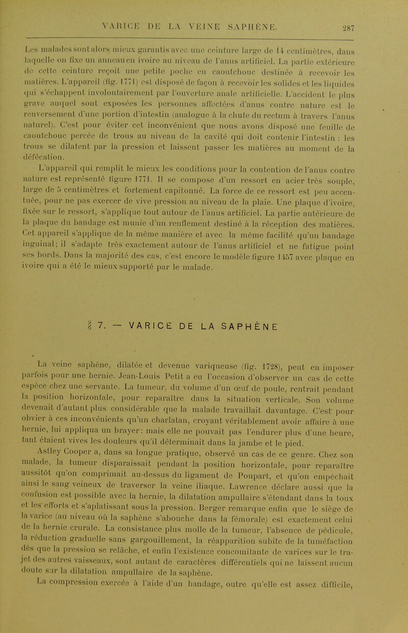 \AHU:i<: 1)K LA VEINE S A PII È NE Les malades sont alors mieux garantis avec une ceinture large de 14 centimèlrcs, dans laquelle on fixe un anneau en ivoire au niveau de l'anus artificiel. La partie extérieure de cette ceinture rci;oit une petite i)oche en caoutchouc destinée h recevoir les matières. L'appareil (fig. f771) est disposé de façon à recevoir les solides et les liquides (jui s'échappent involontairement par l'ouverture anale artificielle. L'accident le plus grave auquel sont exposées les persoiuies affectées d'anus contre nature est le renversement d'une portion d'intestin (analogue à la chute du rectum à travers l'anus naturel). C'est pour éviter cet inconvénient que nous avons disposé une feuille de caoutchouc percée de trous au niveau de la cavité qui doit contenir l'intestin : les trous se dilatent par la pression et laissent passer les matières au moment de la défécation. L'appareil qui remplit le mieux les conditions pour la contention de l'anus contre nature est représenté figure 1771. Il se compo.se d'un ressort en acier très souple, large de 5 centimètres et fortement capitonné. La force de ce ressort est peu accen- tuée, pour ne pas exercer de vive pression au niveau de la plaie. Une plaque d'ivoire, fixée sur le ressort, s'applique tout autour de l'anus artificiel. La partie antérieure de la plaque du bandage est munie d'un renflement destiné à la réception des matières. Cet appareil s'applique de la même manière et avec la môme facilité qu'un bandage inguinal; il s'adapte très exactement autour de l'anus artificiel et ne fatigue point ses bords. Dans la majorité des cas, c'est encore le modèle figure 1457 avec plaque en ivoire qui a été le mieux supporté par le malade. § 7. — VARICE DE LA SAPHÈNE La veine saphène, dilatée et devenue variqueuse (fig. 1728), peut en imposer parfois pour une hernie. Jean-Louis Petit a eu l'occasion d'observer un cas de cette espèce chez une servante. La tumeur, du volume d'un œuf de poule, rentrait pendant la position horizontale, pour reparaître dans la situation verticale. Son volume devenait d'autant plus considérable que la malade travaiUait davantage. C'est pour obvier à ces inconvénients qu'un charlatan, croyant véritablement avoir affaire à une hernie, lui appliqua un brayer: mais elle ne pouvait pas l'endurer plus d'une heure, tant étaient vives les douleurs qu'il déterminait dans la jambe et le pied. Astley Cooper a, dans sa longue pratique, observé un cas de ce genre. Chez son malade, la tumeur disparaissait pendant la position horizontale, pour reparaître aussitôt qu'on comprimait au-dessus du ligament de Poupart, et qu'on empêchait ainsi le sang veineux de traverser la veine iliaque. Lawrence déclare aussi que la confusion est possible avec la hernie, la dilatation ampuUaire s'étendant dans la toux et les-efforts et s'aplatissant sous la pression. Berger remarque enfin que le siège de la varice (au niveau où la saphène s'abouche dans la fémorale) est exactement celui de la hernie crurale. La consistance plus molle de la tumeur, l'absence de pédicule, la réduction graduelle sans gargouillement, la réapparition subite de la tuméfaclion dès que la pression se relûche, et enfin l'existence concomitante de varices sur le tra- jet des autres vaisseaux, sont autant de caractères différentiels qui ne laissent aucun doute sur la dilatation ampullaire de la saphène. La compression e.vercée à l'aide d'un bandage, outre ((u'elle est assez difficile,