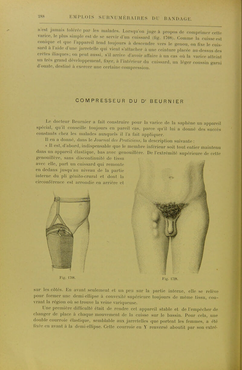 EMPLOIS SUHXUMKHAUn: S DU BAXDAGK iiosl jamais lol.-nv par los mala.los. Lors.iuon juge à propos de comprimer rell.- vanco, le plus simple est de se servir d un e.iissard (fig. 1708). Comme la cuisse est con.(|ue et (pie l appareil UmuI toujours à descendre vers le genou, on fixe le cuis- saril à laide d'une jarretelle qui vient sallaclier ii une ceinlure placée au-dessus des crêtes iliaques; on peut aussi, s'il arrive d'avoir alïaire à un « as où la vari(;e atteint un très grand développement, fixer, à rinléricir du cuissard, un léger coussin garni d'ouate, destiné i\ exercer une certaine compression. COMPRESSEUR DU BEURNIER I.e docleur Bournicr a fait construire i)our la varice do la sapliène un appareil spécial, qu'il conseille toujours en pareil cas, parce qu'il lui a domié des succès constants chez les malades auxquels il l'a l'ait n[)pli(|ucr. 11 en a donné, dans le Journal dos Pmlicien», la description suivante: « 11 est, d'abord, indispensable que le membre inférieur soit tout entier maintenu dans un appareil élastique, bas avec genouillère. De l'extrémité supérieure de celte genouillère, sans discontinuité de tissu avec elle, part un cuissard qui remonte . fÉ en dedans jusqu'au niveau de la partie ^ ^ interne du pli génito-crural et dont la | circonférence est arrondie en arrière et p 1 Fif?. 1708. Fis. 1728. sur les côtés. En avant seulement et un peu sur la partie interne, elle se relève pour former une demi-ellipse à convexité supérieure toujours de môme tissu, cou- vrant la région où se trouve la veine variqueuse. Une première difficulté était de rendre cet appareil stable et de l'empêcher de changer de place à chaque mouvement de la cuisse sur le bassin. Pour cela, une double courroie élastique, semblable aux jarretelles que portent les femmes, a été lixéc CM avant à la deini-ellipse. Cette coni'roie en '\' renversé aboutit par son extré-