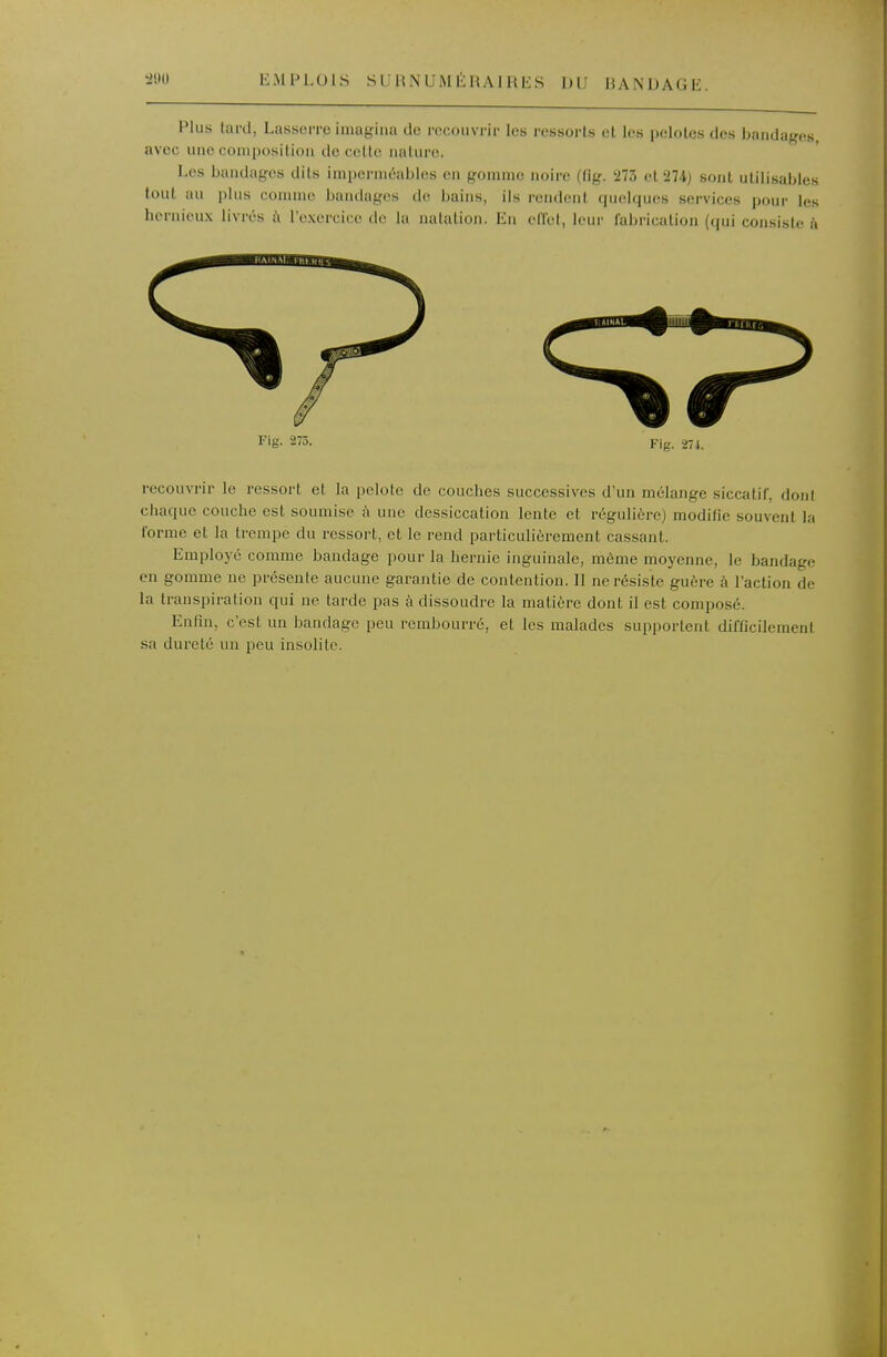 Plus tard, Lasserre imagina de recouvrir les ressorts et les pelotes des bandages, avec une composition décolle nature. Les bandages dits imperméables en gomme noire (fig. 273 el'274) sont utilisables tout au plus comme bandages de bains, ils rendent quelques services pour les hcrnieux livrés à l'exercice de la natation. En cITct, leur fabrication (qui consiste î'i Fig. 273. Fig. 27 t. recouvrir le ressort et la pelote de couches successives d'un mélange siccatif, doni chaque couche est soumise î'i une dessiccation lente et régulière) modifie souvent la forme et la trempe du ressort, et le rend particulièrement cassant. Employé comme bandage pour la hernie inguinale, môme moyenne, le bandage en gomme ne présente aucune garantie de contention. Il ne résiste guère à l'action de la transpiration qui ne larde pas à dissoudre la matière dont il est composé. Enfin, c'est un bandage peu rembourré, et les malades supportent difficilement sa dureté un peu insolite.