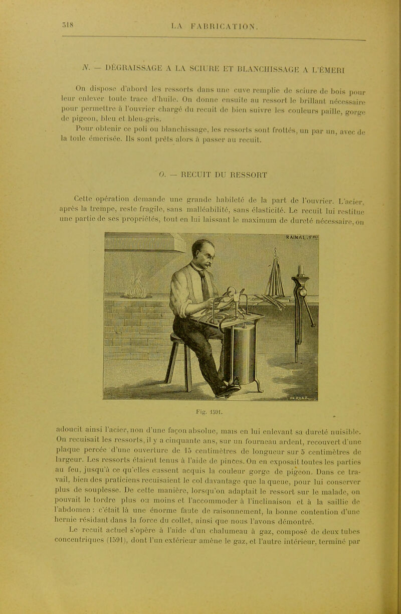 r.is N. - DKLIUAISSAGE A LA SCirHH HT liLANCIIISSAdl'; A L K.MEUI On dispose d'iiliord les iTssorts dans une cuve remplie de sciure do bois pour leur enlever loule trace d'huile. On donne ensuite au ressort le bi-iliant nécessaire pour permettre ù l'ouvrier chargé du numit de liien suivi-e les couleurs paille, gorge de pigeon, bleu et bleu-gris. Pour obtenir ce poli ou blanchissage, les res.sorts .sont frottés, un par un, avec de la Iode éuierisée. Ils sont prêts alors à passer au recuit. 0. - RIÎCUIT DU RESSORT Cette opération demande nue grande habileté de la part de l'ouvrier. L'acier, après la trempe, resie IVagile, sans malléabilité, sans élasticité. Le recuit lui restitue une parliede ses propriélés, tout en lui laissant le maximum de dureté nécessaire, ou Fig. 1391. adoucit ainsi l'acier, non d'une fa(:on absolue, mais en lui enlevant sa dureté nuisible. On recuisait les ressorts, il y a cinquante ans, sur un fourneau ardent, recouvert d'une plaque percée d'une ouverture de 15 centimètres de longueur sur 5 centimètres de largeur. Les ressorts étaient tenus à l'aide de pinces. On en exposait toutes les parties au feu, jusqu'à ce qu'elles eussent acquis la couleur gorge de pigeon. Dans ce tra- vail, bien des praticiens recuisaient le col davantage que la queue, pour lui conserver plus de souplesse. De cette manière, lorsqu'on adaptait le ressort sur le malade, on pouvait le tordre plus ou moins et l'accommoder à l'inclinaison et à la saillie de l'abdomen : c'était là une énorme faute de raisonnement, la bonne contention d'une hernie résidant dans la force du collet, ainsi que nous l'avons démontré. Le recuit actuel s'opère à l'aide d'un chalumeau à gaz, composé de deux tubes concentriques (15!)!), dont Fini extérieur amène le gaz, et l'autre intérieur, terminé par