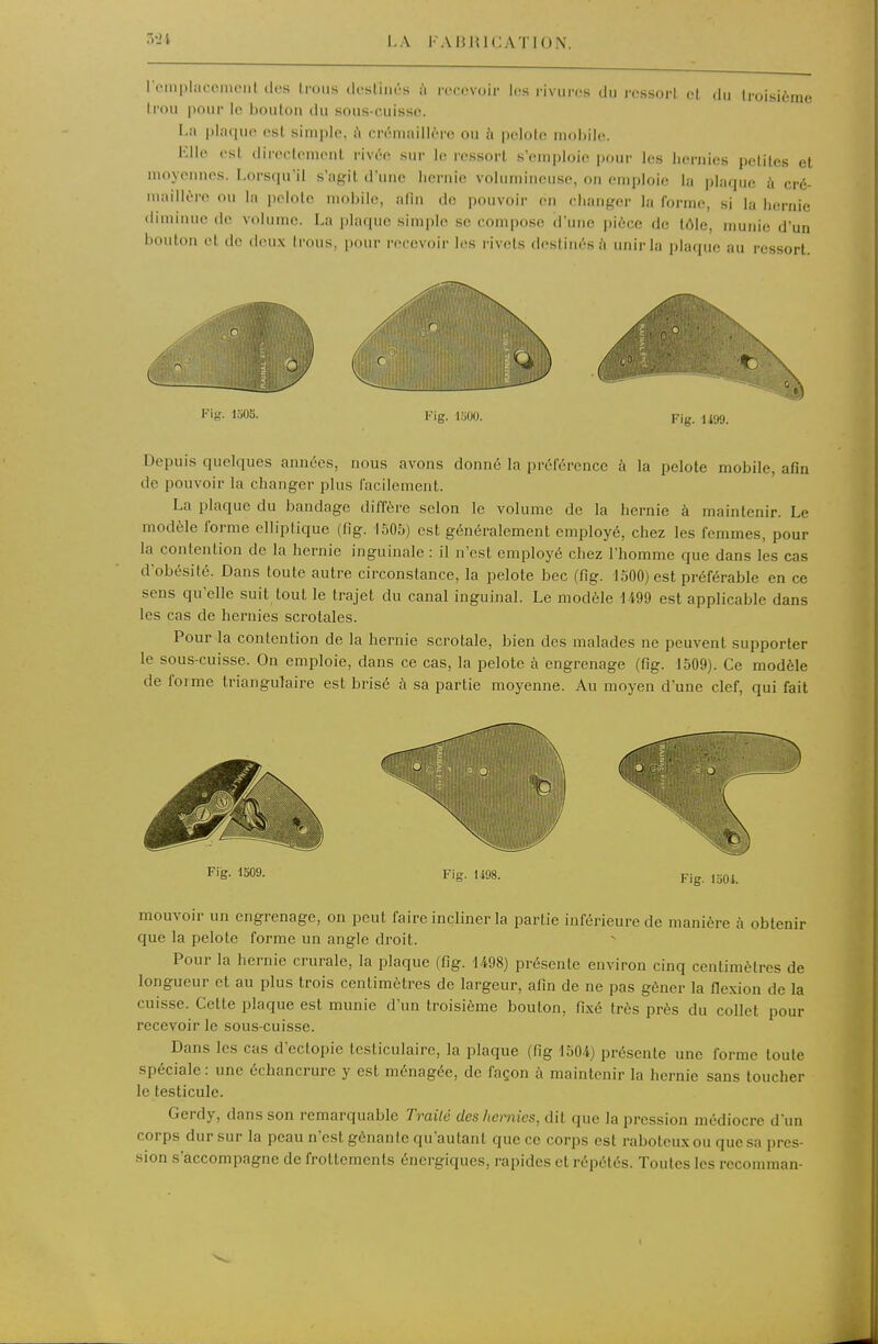 l.A I-AUHICATION. remplaccmenl dos trous dosUnés à icccvoii- les riviin-s du i-ossoi-l el du h-oisième Irou pour le bouton du sous-cuissc. La plaque est simple, à crémaillère ou à pelote mobile. lille est directcmcMil rivée sur le ressort s'emploie pour les hernies petites et moyennes. Lorsqu'il s'agit d'une hernie volumineuse, on emploie la plaque à cré- maillère ou la pelote mobile, afin de pouvoir on changer la foi-nic, si la hernie diminue de volume. La plaque simple se compose d'une pièce de tôle, munie d'un bouton et de deux li'ous, pour recevoir les rivets destinés à unir la plaque au ressort. Depuis quelques années, nous avons donné la préférence à la pelote mobile, afin de pouvoir la changer plus facilement. La plaque du bandage diffère selon le volume de la hernie à maintenir. Le modèle forme clliplique (fig. 1505) est généralement employé, chez les femmes, pour la contention de la hernie inguinale : il n'est employé chez l'homme que dans les cas d'obésité. Dans toute autre circonstance, la pelote bec (fig. 1500) est préférable en ce sens qu'elle suit tout le trajet du canal inguinal. Le modèle 1499 est applicable dans les cas de hernies scrotales. Pour la contention de la hernie scrotale, bien des malades ne peuvent supporter le sous-cuisse. On emploie, dans ce cas, la pelote à engrenage (fig. 1509). Ce modèle de foi me triangulaire est brisé à sa partie moyenne. Au moyen d'une clef, qui fait Fig. 1S09. Fig. 1198. mouvoir un engrenage, on peut faire incliner la partie inférieure de manière à obtenir que la pelote forme un angle droit. Pour la hernie crurale, la plaque (fig. 1498) présente environ cinq centimètres de longueur et au plus trois centimètres de largeur, afin de ne pas gêner la flexion de la cuisse. Cette plaque est munie d'un troisième bouton, fixé très près du collet pour recevoir le sous-cuisse. Dans les cas d'ectopie testiculaire, la plaque (fig 1504) présente une forme toute spéciale: une échancrure y est ménagée, de façon à maintenir la hernie sans toucher le testicule. Gerdy, dans son remarquable Traité des hernies, dit que la pression médiocre d'un corps dur sur la peau n'est gênante qu'autant que ce corps est raboteux ou que sa pres- sion s'accompagne de frottements énergiques, rapides et répétés. Toutes les recomman- \