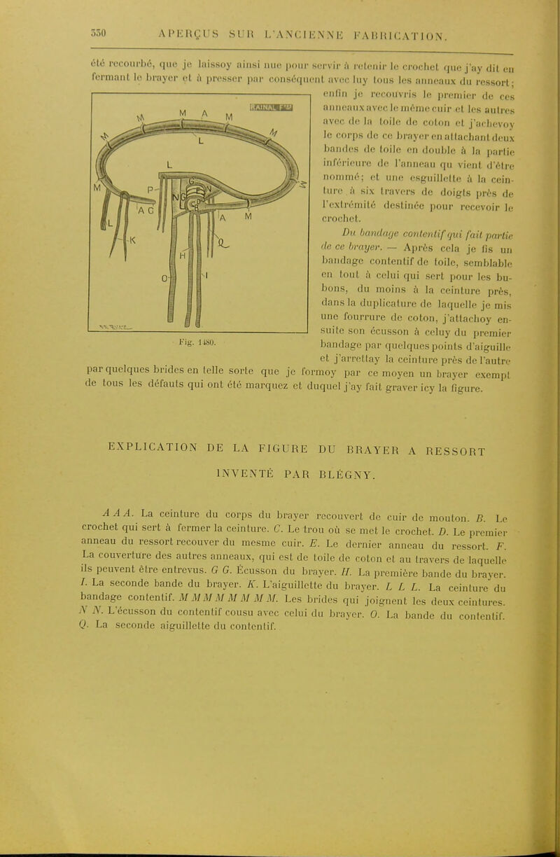 550 APKRÇUS S'JIÎ I/ANCII-NNE FA HH1C AT 1 O X. été recourbé, que je laissoy ainsi nue pour scrvii' {\ rolenir le crochet que j'ay dit en fermant le brayer et à presser par conséquent avec luy tous les anneaux du ressort; enfin je recouvris le premier de ces r.wur.napj anneaux avec le môme cuir et les autres avec de la toile de coton et j'achevoy le corps de ce In-ayei-en attachant deux bandes de toile en double à la partie inférieure de l'anneau qu vient d'être nommé; et une esguillette à la cein- Inre h six travers de doigts près de l'exli-émité destinée pour recevoir le crochet. Du banclcKje conlenlifqui fait pai'tie (le ce bmijer. — Après cela je fis un bandage contentif de toile, semblable en tout à celui qui sert pour les bu- bons, du moins h la ceinture près, dans la duplicalure de laquelle je mis une fourrure de coton, jattaclioy en- suite son écusson à celuy du premier bandage par quelques points d'aiguille et j'arrellay la ceinture près de l'autre parquelques brides en telle sorte que je formoy par ce moyen un brayer exempt de tous les défauts qui ont été marquez et duquel j'ay fait graver icy la figure. Fig. 1 m. EXPLICATION DE LA FIGURE DU BRAYER A RESSORT INVENTÉ PAR BLÉGNY. A A A. La ceinture du corps du brayer recouvert de cuir de mouton. B. Le crochet qui sert à fermer la ceinture. C. Le trou où se met le crochet. D. Le premier anneau du ressort recouver du mesrae cuir. E. Le dernier anneau du ressort. F. La couverture des autres anneaux, qui est de toile de coton et au travers de laquelle ils peuvent être entrevus. G G. Écusson du brayer. //. La première bande du brayer. /. La seconde bande du brayer. K. L'aiguillette du brayer. L L L. La ceinture du bandage conlenliL M M M M M M M M. Les brides qui joignent les deux ceintures. jV N. L'écusson du contentif cousu avec celui du brayer. 0. La bande du contentif. Q. La seconde aiguillette du contentif.