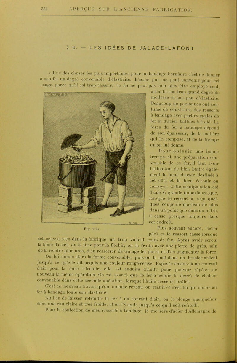 APr-:nçi;s s un 1/an ci en m-: fahhication. l 5. — LES IDÉES DE JALADE-LAFONT » Une (les clioscs los plus im|)ni-lniil(>s pour un Ijandngo herniaire c'est de donner ù son fer un degré eniivonablc d'élaslicilé. L'acier pur ne peut convenir pour cet usage, parce qu'il csl Irop rassani:: le fer ne peut pas non plus être employé seul, .illendu son trop grand degré de mollesse et son peu d'élasticité. Beaucoup de personnes ont cou- tume de construire des ressorts à bandage avec parties égales de fer et d'acier battues à froid. La l'orcc du fer à bandage dépend de son épaisseur, de la matière qui le compose, et de la trempe qu'on lui donne. Pour obtenir une bonne (rempe et une préparation con- venable de ce fer, il faut avoir l'allention de bien battre égale- ment la lame d'acier destinée à cet effet et la bien écrouir ou corroyer. Cette manipulation est d'une si grande importance,que, lorsque le ressort a reçu quel- ques coups de marteau de plus dans un point que dans un autre, il casse presque toujours dans cet endroit Plus souvent encore, lacier périt et le ressort casse lorsque cet acier a reçu dans la fabrique un trop violent coup de feu. Après avoir écroui la lame dacier, on la lime pour la fléchir, on la frotte avec une pierre de grès, afin delà rendre plus unie, d'en resserrer davantage les pores et d'en augmenter la force. On lui donne alors la forme convenable; puis on la met dans un brasier ardent jusqu'à ce qu'elle ait acquis une couleur rouge-cerise. Exposée ensuite à un courant d'air pour la faire refroidir, elle est enduite d'huile pour pouvoir répéter de nouveau la môme opération. On est assuré que le fer a acquis le degré de chaleur convenable dans cette seconde opération, lorsque l'huile cesse de brûler. C'est ce nouveau travail qu'on nomme revenu ou recuit et c'est lui qui donne au fer à bandage toute son élasticité. Au lieu de laisser refroidir le fer à un courant d'air, on le plonge quelquefois dans une eau claire et très froide, et on l'y agite jusqu'à ce qu'il soit refroidi. Pour la confection de mes ressorts à bandage, je me sers d'acier d'Allemagne de Fig. 172t.