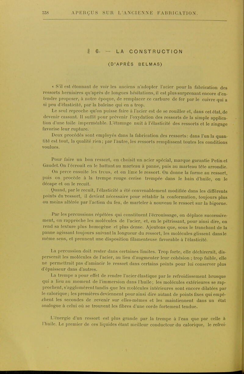 g 6. — LA CONSTRUCTION (D'APRÈS BELMAS) » S'il est étonnanl de voir les fiiicieiis n'adopter l'acier pour la fabrication des ressorts herniaires qu'après de longues hésitations, il est plus surprenant encore d'en- tendre proposer, ù notre époque, de remplacer ce carbure de fer par le cuivre qui a si peu d'élasticité, par la baleine qui en a trop. Le seul reproche qu'on puisse faire à l'acier est de se rouiller et, dans cet état, de devenir cassant. 11 suffit pour prévenir l'oxydalion des ressorts de la simple applica- tion d'une toile imperméable. L'élamage nuit à l'élasticité des ressorts et le zingage favorise leur rupture. Deux procédés sont employés dans la fabrication des ressorts: dans l'un la quan- tité est tout, la qualilé rien ; par l'autre, les ressorts remplissent toutes les conditions voulues. Pour faire un bon ressort, on choisit un acier spécial, marque garantie Petinet Gaudet.On l'écrouit en le battant au marteau à panne, puis au marteau tête arrondie. On perce ensuite les trous, et on lime le ressort. On donne la forme au ressort, puis on procède à la trempe rouge cerise trempée dans le bain d'huile, on le décape et on le recuit. Quand, parle recuit, l'élasticité a été convenablement modifiée dans les différents points du ïessort, il devient nécessaire pour rétablir la conformation, toujours plus ou moins altérée par l'action du feu, de marteler à nouveau le ressort sur la bigorne. Par les percussions répétées qui constituent l'écrouissage, on déplace successive- ment, on rapproche les molécules de l'acier, et, en le pétrissant, pour ainsi dire, on rend sa texture plus homogène et plus dense. Ajoutons que, sous le tranchant de la panne agissant toujours suivant la longueur du ressort, les molécules glissent danslé même sens, et prennent une disposition filamenteuse favorable à l'élasticité. La percussion doit rester dans certaines limites. Trop forte, elle déchirerait, dis- perserait les molécules de l'acier, au lieu d'augmenter leur cohésion ; trop faible, elle ne permettrait pas d'amincir le ressort dans certains points pour lui conserver plus d'épaisseur dans d'autres. La trempe a pour effet de rendre l'acier élastique par le refroidissement brusque qui a lieu au moment de l'immersion dans l'huile; les molécules extérieures se rap- prochent, s'agglomèrent tandis que les molécules intérieures sont encore dilatées par le calorique; les premières deviennent pour ainsi dire autant de points fixes qui empê- chent les secondes de revenir sur elles-mêmes et les maintiennent dans un état analogue à celui où se trouvent les fibres d'une corde fortement tendue. L'énergie d'un icssort est iilus grande par la trempe à l'eau que par celle à l'huile. Le premier de ces liquides étant meilleur conducteur du calorique, le refroi-