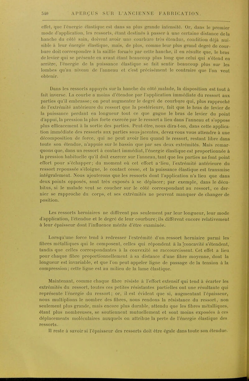 elTel, que lÏMUM'ijio rlasliqiit' osl dans sa plus graïulc iutiîiisilù. Or, dans le premier mode d'appliealion, les ressorls, élaiil deslinés l'i passer à une cerlaiiie distance delà hanche du côté sain, doivent avoir une courbure tris étendue, condition déjà nui- sible à leur énergie élastique, mais, de plus, comme leur plus grand degré de cour- bure doit corres[)ondre h la saillie formée par cette hanche, il en résulte que, le bras de levier qui se présente en avant étant beaucoup plus long que celui qui s'étend en arrière, l'énergie de la puissance élastique se fait sentir beaucoup plus sur les lombes qu'au niveau de l'anneau et c'est précisément le contraire que l'on veut obtenir. Dans les ressorts appuyés sur hi hanche du côté malade, la disposition est tout à l'ail inverse. La courbe a moins d'étendue par l'application immédiate du ressort aux parties qu'il embrasse; on peut augmenter le degré de courbure qui, plus rapproché de l'extrémité antérieure du ressort que la postérieure, fait que le bras de levier de la puissance perdant en longueur tout ce que gagne le bras de levier du point d'appui, la pression la plus forte exercée par le ressort a lieu dans l'anneau et s'oppose plus efficacement à la sortie des parties. Peut-être, nous dira-t-on, dans cette applica- tion immédiate des ressorts aux parties sou.s-jaccntes, devez-vous vous attendre à une décomposition de force, qui ne peut avoir lieu quand le ressort, restant libre dans toute son étendue, n'appuie sur le bassin que par ses deux extrémités. Mais remar- quons que, dans un ressort à contact immédiat, l'énergie élastique est proportionnée à la pression habituelle qu'il doit exercer sur l'anneau, tant que les parties ne font point efTort pour s'échapper; du moment où cet effort aiieu, l'extrémité antérieure du ressort repoussée s'éloigne, le contact cesse, et la puissance élastique est transmise intégralement. Nous ajouterons que les ressorts dont l'application n'a lieu que dans deux points opposés, sont très exposés à se déplacer; par exemple, dans le décu- bitus, si le malade veut se coucher sur le côté correspondant au ressort, ce der- nier se rapproche du corps, et ses extrémités ne peuvent manquer de changer de position. Les ressorts herniaires ne diffèrent pas seulement par leur longueur, leur mode d'application, l'étendue et le degré de leur courbure; ils diffèrent encore relativement à leur épaisseur dont l'influence mérite d'être examinée. Lorsqu'une force tend à redresser l'extrémité d'un ressort herniaire parmi les' fibres métalliques qui le composent, celles qui répondent à la |concavité s'étendent, tandis que celles correspondantes à la convexité se raccourcissent. Cet effet a lieu pour chaque fd^re proportionnellement à sa distance d'une fibre moj'enne, dont la longueur est invariable, et que l'on peut appeler ligne de passage de la tension à la compression; cette ligne est au milieu de la lame élastique. Maintenant, comme chaque fibre résiste à l'effort extensif qui tend à écarter les extrémités du ressort, toutes ces petites résistantes partielles ont une résultante qui représente l'énergie du ressort; or, il est évident que si, augmentant l'épaisseur, nous multiplions le nombre des fibres, nous rendons la résistance du ressort, non seulement plus grande, mais encore plus durable, attendu que les fibres métalliques, étant plus nombreuses, se soutiennent mutuellement et sont moins exposées à ces déplacements moléculaires auxquels on attribue la perle de l'énergie élastique des ressorls. Il reste à savoir si l'épaisseur des ressorls doit être égale dans toute son étendue.