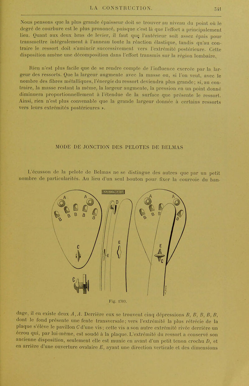 Nous pensons que la plus grande épaisseur doit se Irouvor au niveau du point où le degré de courbure est le plus prononcé, puisque c'est là que relfort a principalement lieu. Quant aux deux bras de levier, il faut quç l'antérieur soit assez épais pour transmettre intégralement à l'anneau toute la réaction élastique, tandis qu'au con- traire le ressort doit s'amincir successivement vers l'extrémité postérieure. Cette disposition amène une décomposition dans Telfort transmis sur la région lombaire. Rien n'est plus facile que de se reniire compte de l'influence exercée par la lar- geur des ressorts. Que la largeur augmente avec la masse ou, si l'on veut, avec le nombre des fibres métalliques, l'énergie du ressort deviendra plus grande; si, au con- traire, la masse restant la même, la largeur augmente, la pression en un point donné diminuera proportionnellement à l'étendue de la surface que présente le ressort. Ainsi, rien n'est plus convenable que la grande largeur donnée h certains ressorts vers leurs extrémités postérieures ». MODE DE JONCTION DES PELOTES DE BELMAS L'écusson de la pelote de Belmas ne se distingue des autres que par un petit nombre de particularités. Au lieu d'un seul bouton pour fixer la courroie du ban- Fig. 1703. dage, il en existe deux A, A. Derrière eux se trouvent cinq dépressions B, B, B, B, B, dont le fond présente une fente transversale; vers l'extrémité la plus réirécie de la plaque s'élève le pavillon C d'une vis; cette vis a son autre extrémité rivée derrière un écrou qui, par lui-même, est soudé à la plaque. L'extrémité du ressort a conservé son ancienne disposition, seulement elle est munie en avant d'un petit tenon crochu D, et en arrière d'une ouverture ovalairc E, ayant une direction verticale et des dimensions