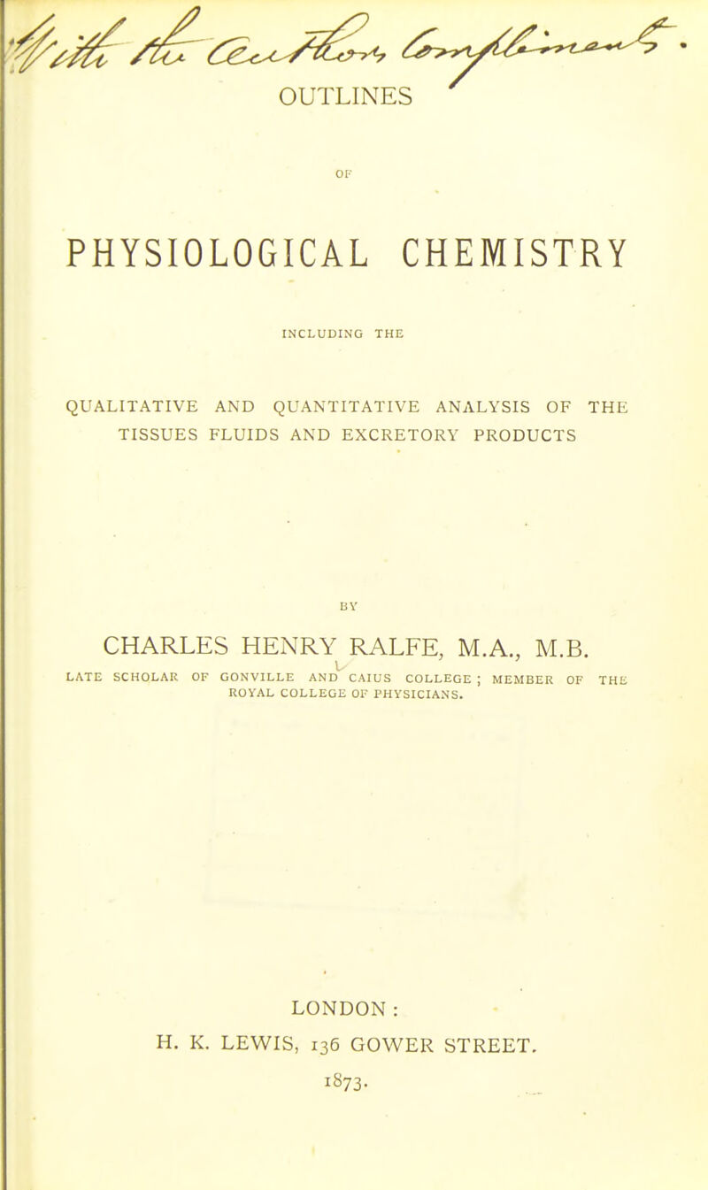OF PHYSIOLOGICAL CHEMISTRY INCLUDING THE QUALITATIVE AND QUANTITATIVE ANALYSIS OF THE TISSUES FLUIDS AND EXCRETORY PRODUCTS BY CHARLES HENRY RALFE, M.A., M.B. LATE SCHOLAR OF GONVILLE AND CAIUS COLLEGE ; MEMBER OF THE ROYAL COLLEGE OF PHYSICIANS. LONDON: H. K. LEWIS, 136 GOWER STREET. 1873.
