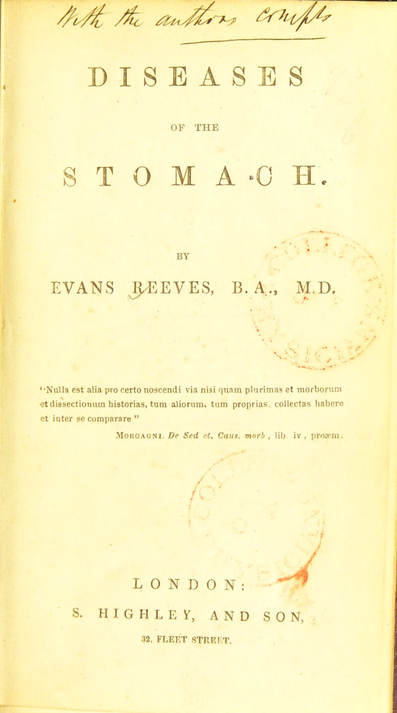 DISEASES OF THE S T 0 M A -0 H. BY EVANS J^EEVES, B. A., M-D. '•Nulla est alia pro certo noscendi via nisi qunin plurimas et morborum et dissectioiuim historias, turn aliorum, turn proprias, collectas habere et inter se comjjarare  MORGAONI. Dp Sed et. Cans, mnrh , lib iv , proa!m. S. H I G H L E i^, AND SON, 32, FLEKT STRRI T.