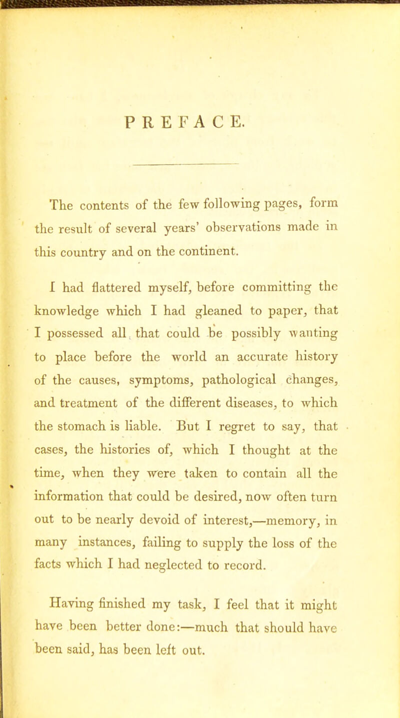 PREFACE. The contents of the few following pages, form the result of several years' observations made in this country and on the continent. I had flattered myself, before committing the knowledge which I had gleaned to paper, that I possessed all that could be possibly wanting to place before the world an accurate history of the causes, symptoms, pathological changes, and treatment of the diflPerent diseases, to which the stomach is liable. But I regret to say, that cases, the histories of, which I thought at the time, when they were taken to contain all the information that could be desired, now often turn out to be nearly devoid of interest,—memory, in many instances, failing to supply the loss of the facts which I had neglected to record. Having finished my task, I feel that it might have been better done:—much that should have been said, has been left out.