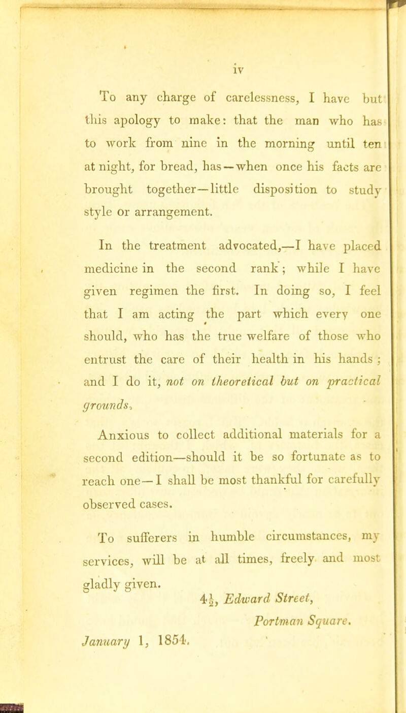 To any charge of carelessness, I have buf this apology to make: that the man who has- to work from nine in the morning until ten: at night, for bread, has —when once his facts are brought together—little disposition to studv style or arrangement. In the treatment advocated,—I have placed medicine in the second rank; while I have given regimen the first. In doing so, I feel that I am acting the part which every one should, who has the true welfare of those who entrust the care of their health in his hands ; and I do it, not on theoretical but on practical grounds^ Anxious to collect additional materials for a second edition—should it be so fortunate as to reach one— I shaU be most thankful for carefully observed cases. To sufferers in humble circumstances, my services, wiU be at all times, freely and most gladly given. 4-1, Edward Street, Portma7i Square. January 1, 1851,