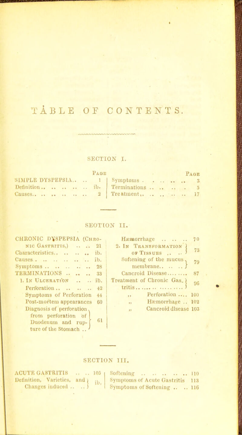 TABLE OF CONTENTS. SECTION I. Paoe Page SIMPLE DYSPEPSIA.. .. 1 I Symptoms S Definition ib. I Terminations 5 Causes 2 Treatment, 17 SECTION II. CHRONIC D'XSPEPSIA (Chro- nic Gastritis,) .. .. 21 Characteristics ib. Causes ib. Symptoms 28 TERMINATIONS 33 1. In Ulcerati'on .. .. ib. Perforation 42 Symptoms of Perforation a Post-mortem appearances Diagnosis of perforation, from perforation of Duodenum and rup- ture of the Stomach .. 60 Gl HaiiBorrhage 70 2. In Transformation j OP Tissues .. .. ' Softening of the mucus, membrane ; Cancroid Disease H7 Treatment of Chronic Gas.) yg tritis ) Perforation .... loo „ Haemorrhage .. 102 „ Cancroid disease 103 SECTION III. ACUTE GASTRITIS .. ..105 Softening 110 Definition, Varieties, and ( Symptoms of Acute Gastritis 113 Changes induced .. .,) ' Symptoms of Softening .. .. UG