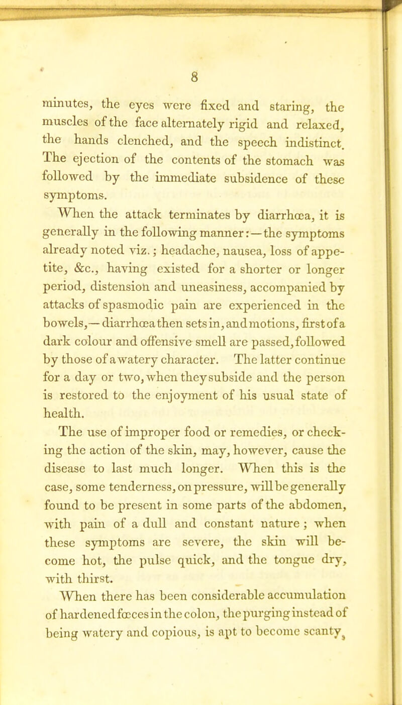 « 8 minutes, the eyes were fixed and staring, the muscles of the face alternately rigid and relaxed, the hands clenched, and the speech indistinct. The ejection of the contents of the stomach was followed by the immediate subsidence of these symptoms. When the attack terminates by diarrhoea, it is generally in the foHowingmanner:—the symptoms already noted viz.; headache, nausea, loss of appe- tite, «&;c., having existed for a shorter or longer period, distensioti and uneasiness, accompanied by attacks of spasmodic pain are experienced in the bowels,— diarrha3athen sets in, and motions, first of a dark colour and oflfensive smell are passed, followed by those of a watery character. The latter continue for a day or two, when they subside and the person is restored to the enjoyment of his usual state of health. The use of improper food or remedies, or check- ing the action of the skin, may, however, cause the disease to last much longer. When this is the case, some tenderness, on pressure, will be generally found to be present in some parts of the abdomen, with pain of a dull and constant nature; when these symptoms are severe, the skin will be- come hot, the pulse quick, and the tongue dry, with thirst. When there has been considerable accumulation of hardened fccces in the colon, the purging instead of being watery and copious, is apt to become scanty^