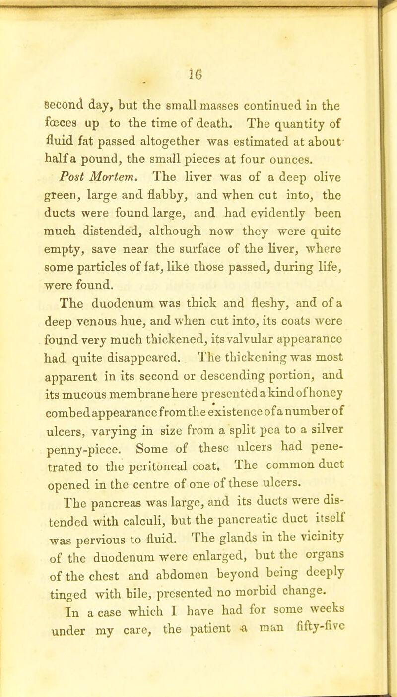 leconcl day, but the small maRses continued in the foeces up to the time of death. The quantity of fluid fat passed altogether was estimated at about- half a pound, the small pieces at four ounces. Post Mortem. The liver was of a deep olive green, large and flabby, and when cut into, the ducts were found large, and had evidently been much distended, although now they were quite empty, save near the surface of the liver, where some particles of fat, like those passed, during life, were found. The duodenum was thick and fleshy, and of a deep venous hue, and when cut into, its coats were found very much thickened, its valvular appearance had quite disappeared. The thickening was most apparent in its second or descending portion, and its mucous membrane here presented a kind of honey combed appearance from the existence of a number of ulcers, varying in size from a split pea to a silver penny-piece. Some of these ulcers had pene- trated to the peritoneal coat. The common duct opened in the centre of one of these ulcers. The pancreas was large, and its ducts were dis- tended with calculi, but the pancreatic duct itself was pervious to fluid. The glands in the vicinity of the duodenum were enlarged, but the organs of the chest and abdomen beyond being deeply tinged with bile, presented no morbid change. In a case which I have had for some weeks under my care, the patient -a man fifty-five