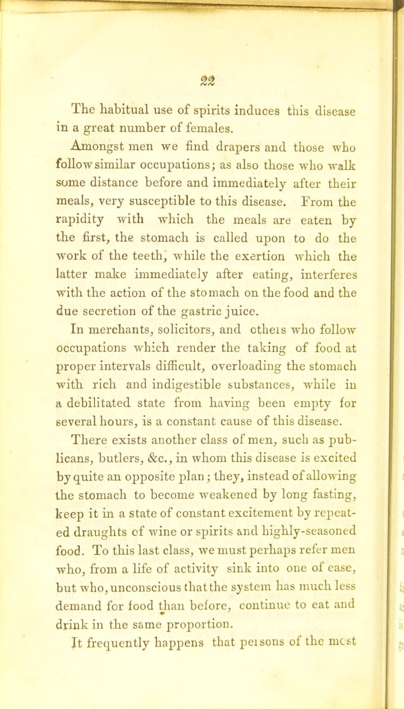 The habitual use of spirits induces this disease in a great number of females. Amongst men we find drapers and those who foUowsimilar occupations; as also those who walk some distance before and immediately after their meals, very susceptible to this disease. From the rapidity with which the meals are eaten by the first, the stomach is called upon to do the work of the teeth, while the exertion which the latter make immediately after eating, interferes with the action of the stomach on the food and the due secretion of the gastric juice. In merchants, solicitors, and otheis who follow occupations which render the taking of food at proper intervals difficult, overloading the stomach with rich and indigestible substances, while in a debilitated state from having been empty for several hours, is a constant cause of this disease. There exists another class of men, such as pub- licans, butlers, &c., in whom this disease is excited by quite an opj)Osite plan; they, instead of allowing the stomach to become weakened by long fasting, keep it in a state of constant excitement by repeat- ed draughts of wine or spirits and highly-seasoned food. To this last class, we must perhaps refer men who, from a life of activity sink into one of ease, but who, unconscious that the system has much less demand for food than before, continue to eat and dvink in the same proiDortion. Jt frequently happens that peisons of the most