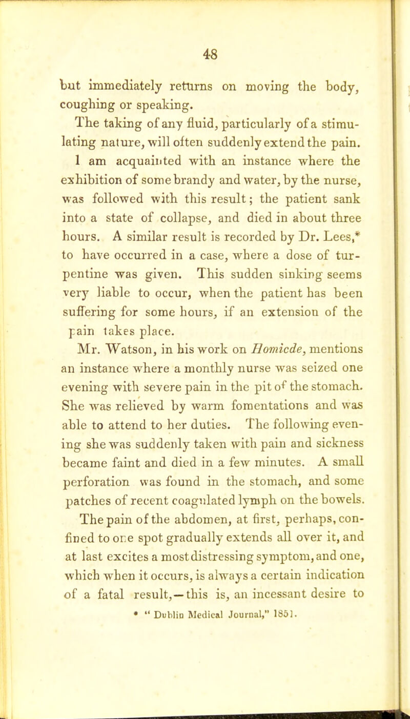 but immediately returns on moving the body, coughing or speaking. The taking of any fluid, particularly of a stimu- lating nature, will often suddenly extend the pain. 1 am acquainted with an instance where the exhibition of some brandy and water, by the nurse, was followed with this result; the patient sank into a state of collapse, and died in about three hours. A similar result is recorded by Dr. Lees* to have occurred in a case, where a dose of tur- pentine was given. This sudden sinking seems very liable to occur, when the patient has been suffering for some hours, if an extension of the pain lakes place. Mr. Watson, in his work on Homicde, mentions an instance where a monthly nurse was seized one evening with severe pain in the pit o^ the stomach. She was relieved by warm fomentations and was able to attend to her duties. The following even- ing she was suddenly taken with pain and sickness became faint and died in a few minutes. A small perforation was found in the stomach, and some patches of recent coagulated lymph on the bowels. The pain of the abdomen, at first, perhaps, con- fined to one spot gradually extends all over it, and at last excites a most distressing symptom, and one, which when it occurs, is always a certain indication of a fatal result, —this is, an incessant desire to •  Dublin Medical Journal, 1851.