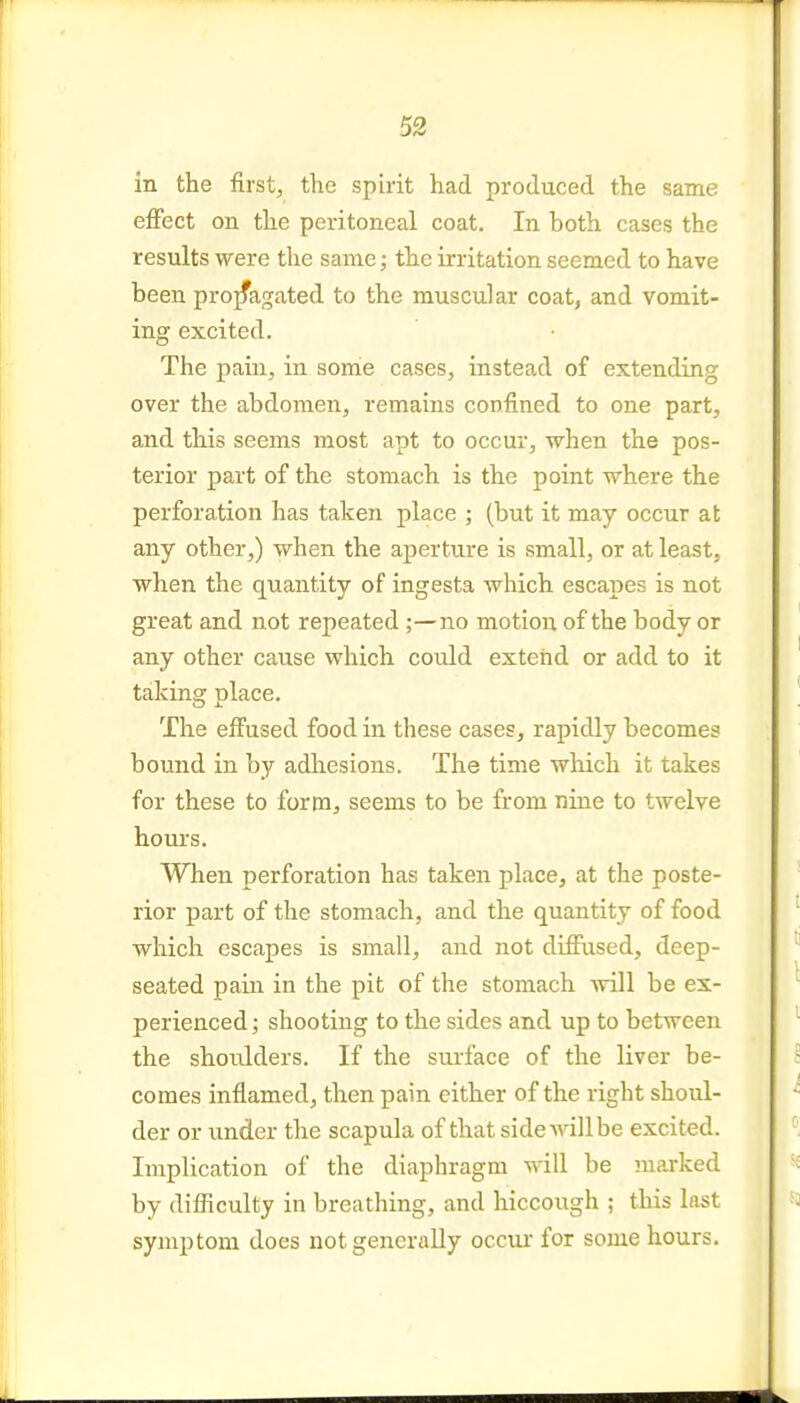 in the first, the spirit had produced the same effect on the peritoneal coat. In both cases the results were the same; the irritation seemed to have been propagated to the muscular coat, and vomit- ing excited. The pain, in some cases, instead of extending over the abdomen, remains confined to one part, and this seems most apt to occur, when the pos- terior part of the stomach is the point where the perforation has taken place ; (but it may occur at any other,) when the aperture is small, or at least, when the quantity of ingesta which escapes is not great and not repeated no motion of the body or any other cause which could extend or add to it taking: nlace. The effused food in these cases, rapidly becomes bound in by adliesions. The time which it takes for these to form, seems to be from nine to twelve hours. When perforation has taken place, at the poste- rior part of the stomach, and the quantity of food which escapes is small, and not difiused, deep- seated pain in the pit of the stomach will be ex- perienced; shooting to the sides and up to between the shotJders. If the surface of the liver be- comes inflamed, then pain either of the right shoul- der or under the scapula of that side will be excited. Implication of the diaphragm will be marked by difficulty in breathing, and hiccough ; this last symptom does not generally occui for some hours.