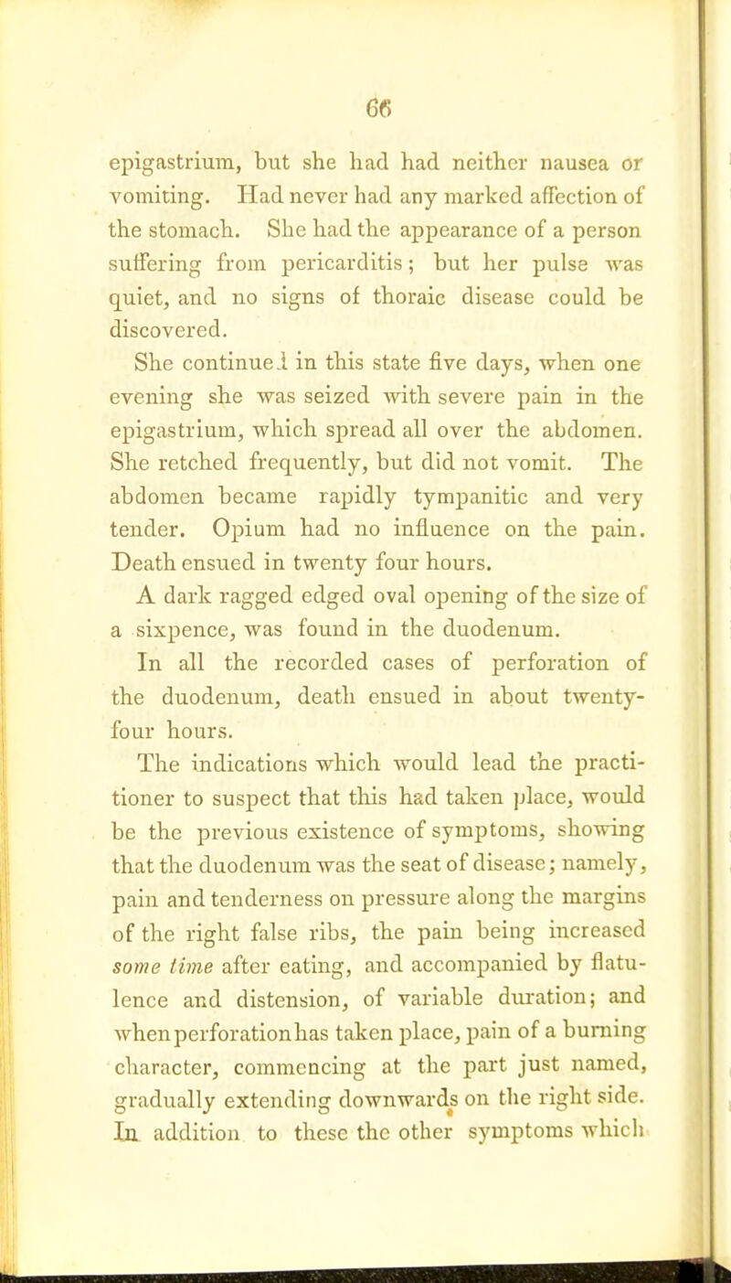 epigastrium, but she had had neither nausea or vomiting. Had never had any marked affection of the stomach. She had the appearance of a person suifering from pericarditis; but her pulse was quiet, and no signs of thoraic disease could be discovered. She continue 1 in this state five days, when one evening she was seized with severe pain in the epigastrium, which spread all over the abdomen. She retched frequently, but did not vomit. The abdomen became rapidly tympanitic and very tender. Opium had no influence on the pain. Death ensued in twenty four hours. A dark ragged edged oval opening of the size of a sixpence, was found in the duodenum. In all the recorded cases of perforation of the duodenum, death ensued in about twenty- four hours. The indications which would lead the practi- tioner to suspect that tliis had taken place, would be the previous existence of symptoms, showing that the duodenum was the seat of disease; namely, pain and tenderness on pressure along the margins of the right false ribs, the pain being increased some time after eating, and accompanied by flatu- lence and distension, of variable duration; and when perforation has taken place, pain of a burning character, commencing at the part just named, gradually extending downwards on the right side. In addition to these the other symptoms which