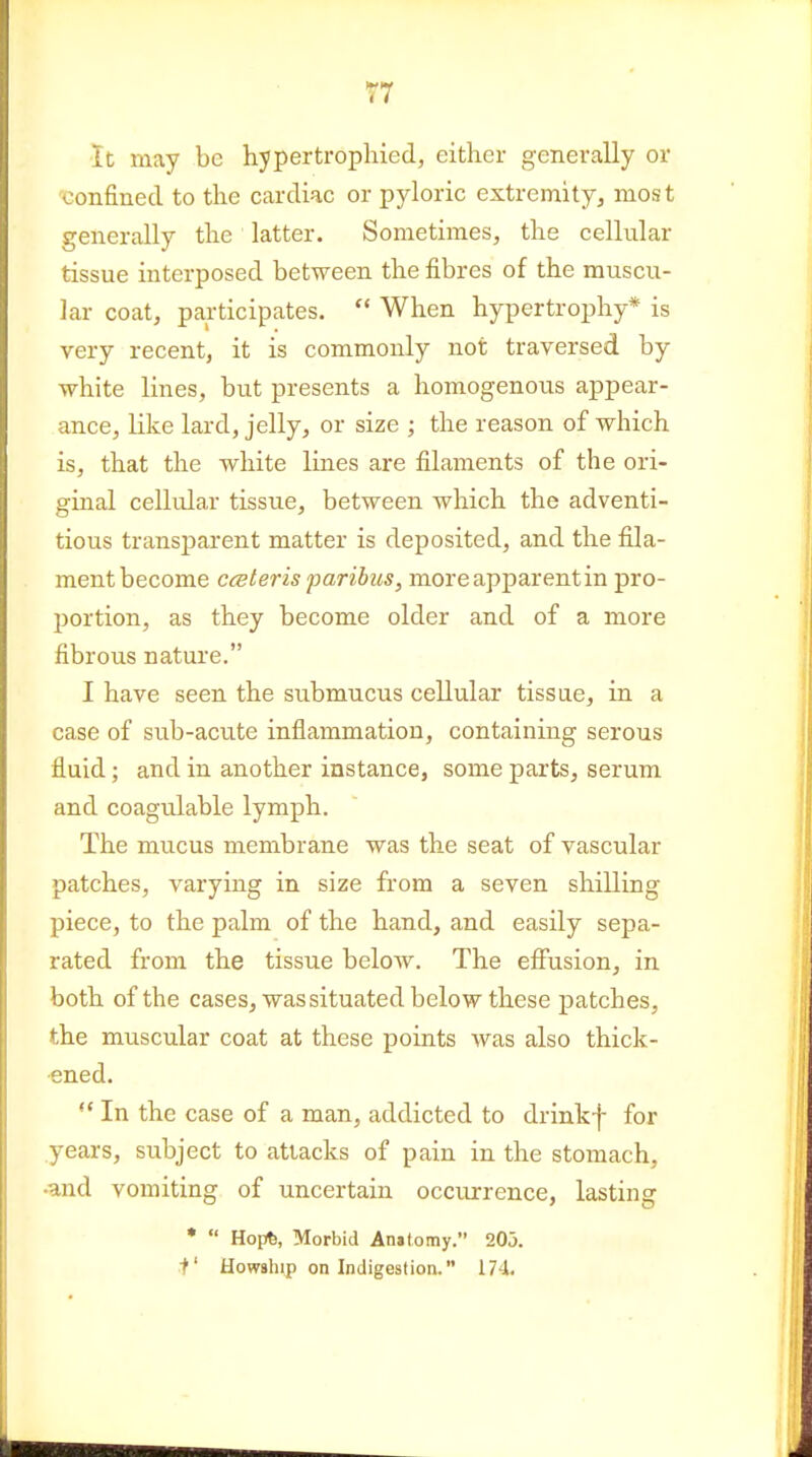 It may be hypertrophied, either generally or confined to the cardiac or pyloric extremityj most generally the latter. Sometimes, the cellular tissue interposed between the fibres of the muscu- lar coat, participates.  When hypertrophy* is very recent, it is commonly not traversed by white lines, but presents a homogenous appear- ance, like lard, jelly, or size ; the reason of which is, that the white lines are filaments of the ori- ginal cellidar tissue, between which the adventi- tious transparent matter is deposited, and the fila- ment become Cisteris paribus, more apparent in pro- portion, as they become older and of a more fibrous nature. I have seen the submucus cellular tissue, in a case of siib-acute inflammation, containing serous fluid; and in another instance, some parts, serum and coagulable lymph. The mucus membrane was the seat of vascular patches, varying in size from a seven shilling piece, to the palm of the hand, and easily sepa- rated from the tissue below. The effusion, in both of the cases, was situated below these patches, the muscular coat at these points was also thick- ened. In the case of a man, addicted to drinkf for years, subject to attacks of pain in the stomach, •and vomiting of uncertain occurrence, lasting *  Hopfe, Morbid Anitomy. 205. i' Howship on Indigestion. 174.