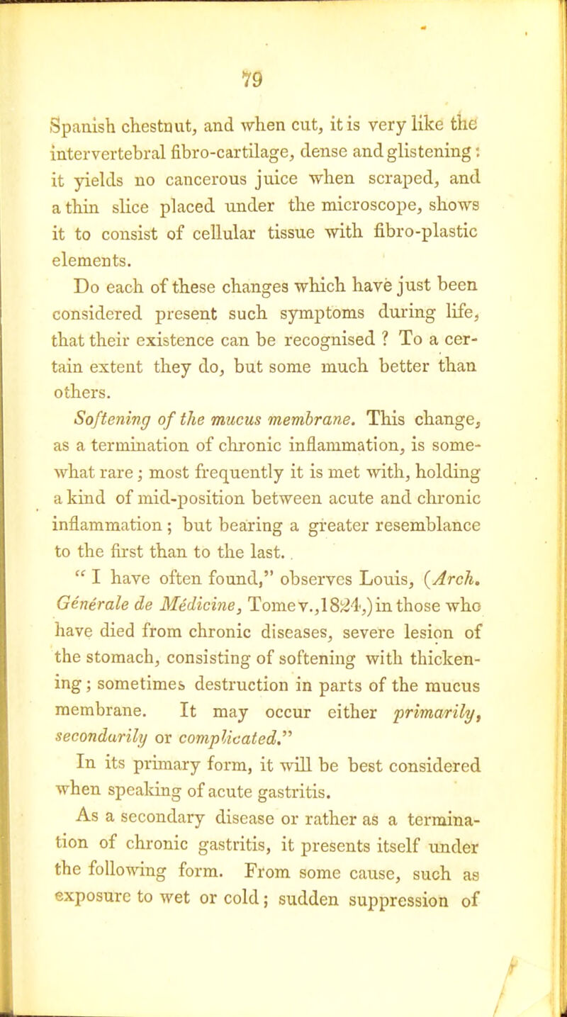 Spanish chestnut, and when cut, it is very like the intervertebral fibro-cartilage, dense and glistening; it yields no cancerous juice when scraped, and a thin slice placed under the microscope, sho-ws it to consist of cellular tissue with fibro-plastic elements. Do each of tliese changes which have just been considered present such syinptoms during life, that their existence can be recognised ? To a cer- tain extent they do, but some much better than others. Softening of the mucus membrane. This change, as a termination of chronic inflammation, is some- what rare; most frequently it is met with, holding a kind of mid-position between acute and chronic inflammation ; but bearing a greater resemblance to the first than to the last..  I have often found, observes Louis, {Arch, Genirale de Medicine, Tome v.,18j^4,) in those who have died from chronic diseases, severe lesion of the stomach, consisting of softening with thicken- ing; sometimes destruction in parts of the mucus membrane. It may occur either primarily, secondarily or complicated. In its primary form, it will be best considered when spealdng of acute gastritis. As a secondary disease or rather as a termina- tion of chronic gastritis, it presents itself under the following form. From some cause, such as exposure to wet or cold; sudden suppression of /