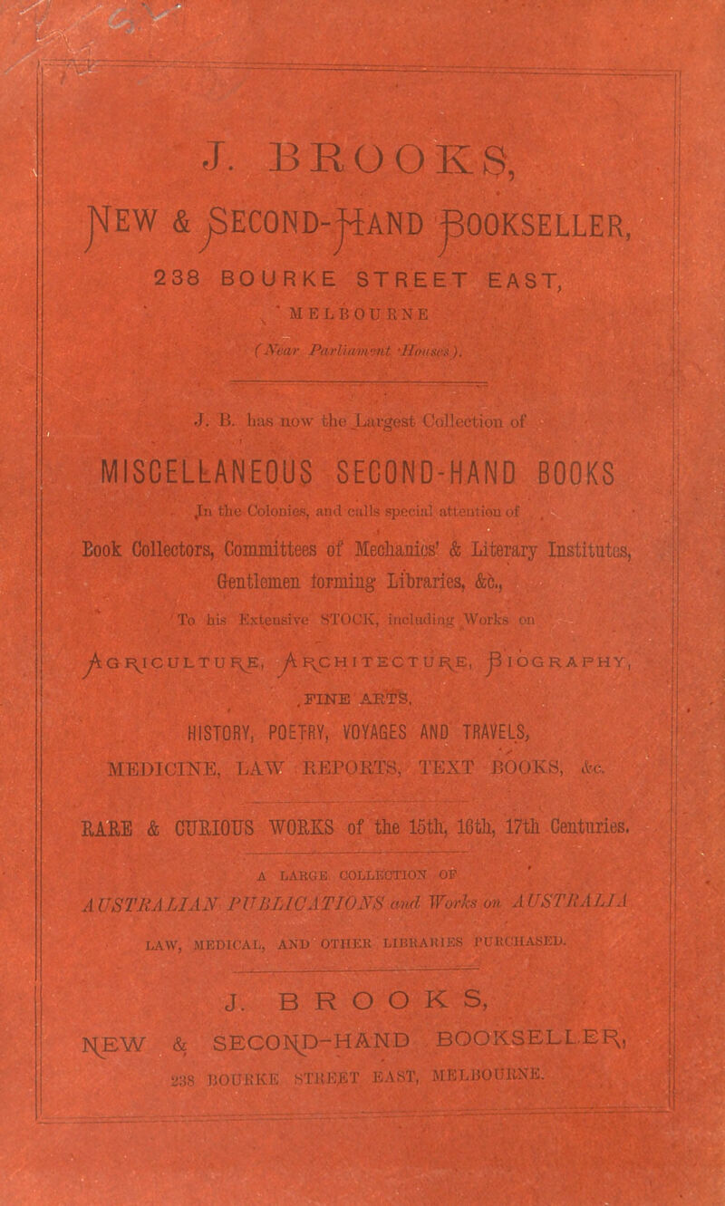 J. BBOOKS, |IEW & ^ECOND-jiAND BOOKSELLER, 238 BOURKE STREET EAST, MISCELLANEOUS SECOND-HAND BOOKS Book Oollectors. Committeps nf MpnliRTiifc-' ^ Litprnry Institnfpp.. iiuutleineu. . .1. i..:^ ^OP.TCTTT.I GRAPHS , FINK HISTORY, POETRY, VOYAGES AND TRAVELS, MEDICmi 00K8, RARE & CURIOUS WOE-KS of the IbtK 16th. 17th Centuries. AUSTJiALU. J. B R O O iv I^EW SECOIv^D-HAND BOOKSELLEF^.