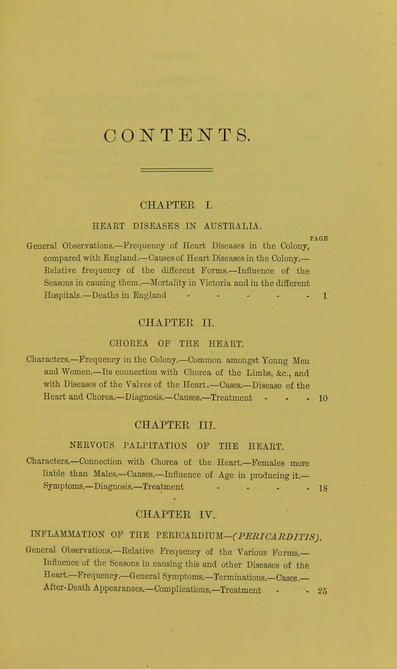 CONTENTS. CHAPTER I. HEART DISEASES IN AUSTRALIA. PAGE General Observations.—Frequency of Heart Diseases in the Colony, compared with England.—Causes of Heart Diseases in the Colony,— Relative frequency of the dtfiEerent Forms.—Influence of the Seasons in causing them.—Mortality in Victoria and in the difEerent Hospitals.—Deaths in England - - - - - 1 CHAPTER II. CHOREA OF THE HEART. Characters.—Frequency in the Colony.—Common amongst Young Men and Women.—Its connection with Chorea of the Limbs, &c., and with Diseases of the Valves of the Heart.—Cases.—Disease of the Heart and Chorea.—Diagnosis.—Causes.—Treatment - - - 10 CHAPTER III. NERVOUS PALPITATION OF THE HEART. Characters.—Connection with Chorea of the Heart.—Females more liable than Males.—Causes.—Influence of Age in producing it.— Symptoms.—Diagnosis.—Treatment - - . - 18 « CHAPTER IV. INFLAMMATION OF THE FmiCAnmi!M—(PIlBICAMI)ITlS). General Observations.—Relative Frequency of the Various Forms.— Influence of the Seasons in causing this and other Diseases of the Heart.—Frequency.—General Symptoms.—Terminations.—Cases .— After-Death Appearanees.—Complications.—Treatment - . 25