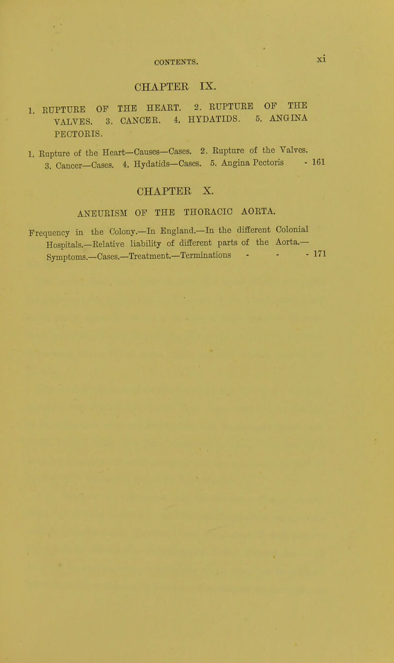 CHAPTER IX. 1 RUPTURE OF THE HEART. 2. RUPTURE OF THE VALVES. 3. CANCER. 4. HYDATIDS. 5. ANGINA PECTORIS. 1. Rupture of the Heart—Causes—Cases. 2. Rupture of the Valves. 3. Cancer—Cases. 4, Hydatids—Cases. 6. Angina Pectoris CHAPTER X. ANEURISM OF THE THORACIC AORTA. Frequency in the Colony.—In England.-In the different Colonial Hospitals.—Relative liability of different parts of the Aorta.— Symptoms.—Cases.—Treatment.—Terminations - - -171