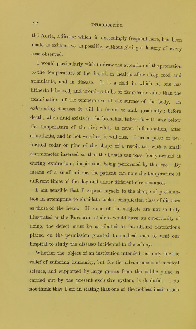 the Aorta, a disease which is exceedingly frequent here, h^s been made as exhaustive as possible, without giving a history of every case observed. I would particularly wish to draw the attention of the profession to the temperature of the breath in health, after sleep, food, and stimulants, and in disease. It is a field in which no one has hitherto laboured, and promises to be of far gi^eater value than the examination of the temperature of the surface of the body. In exhausting diseases it will be found to sink gradually; before death, when fluid exists in the bronchial tubes, it will sink below the temperature of the air ; while in fever, inflammation, after stimulants, and in hot weather, it will rise. I use a piece of per- forated cedar or pine of the shape of a respii-ator, with a small thermometer inserted so that the breath can pass freely around it during expiration; inspii-ation being performed by the nose. By means of a small mii-ror, the patient can note the temperature at different times of the day and under difierent cii-cumstances. I am sensible that I expose myself to the charge of presump- tion in attempting to elucidate such a complicated class of diseases as those of the heart. If some of the subjects are not so fully illustrated as the European student would have an opportunity of doing, the defect must be attributed to the absurd restrictions placed on the permission granted to medical men to visit oiu- hospital to study the diseases incidental to the colony. Whether the object of an institution intended not only for the relief of suffering humanity, but for the advancement of medical science, and sujDported by large grants from the public purse, is carried out by the present exclusive system, is doubtful. I do not think that I err in stating that one of the noblest institutions