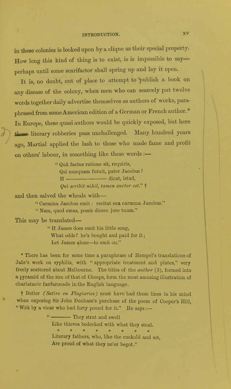 in these colonies is looked upon by a clique as tlieir special property. How long this kind of thing is to exist, is is impossible to say- perhaps untn some scarifactor shall spring up and lay it open. It is, no doubt, out of place to attempt to l^ublish a book on any disease of the colony, when men who can scarcely put twelve words together daily advertise themselves as authors of works, para- phrased from some American edition of a German or French author.* In Europe, these quasi authors would be quickly exposed, but here iiM8» literary robberies pass unchallenged. Many hundred years ago, Martial applied the lash to those who made fame and profit on others' labour, in something like these words :—  Qua factus ratione sit, requiris, Qui nunquam futuit, pater Jacobus 1 H dicat, istud, Qui scrihit nihil, tamen auctor est. f and then salved the wheals with—  Carmina Jacobus emit: recitat sua carmina Jacobus.  Nam, quod emas, possis dicere jure tuum. This may be translated—  If James does emit Ms little song, What odds ? lie's bought and paid for it; Let James alone—to emit on. * There has been for some time a paraphrase of Hempel's translations of Jahr's work on syphilis, with  appropriate treatment and plates, very freely scattered about Melboui-ne. The titles of the author (3), formed into a pyramid of the size of that of Cheops, form the most amusing illustration of charlatanic fanfaronade in the BngUsh language. t Butler (Satire on Plagiaries) must have had these lines in his mind when exposing Sir John Denham's purchase of the poem of Cooper's Hill,  Writ by a vicar who had forty pound for it. He says :—  They strut and swell Like thieves bedecked with what they steal, ******** Literary fathers, who, like the cuckold and sot, Are proud of what they ne'er begot.